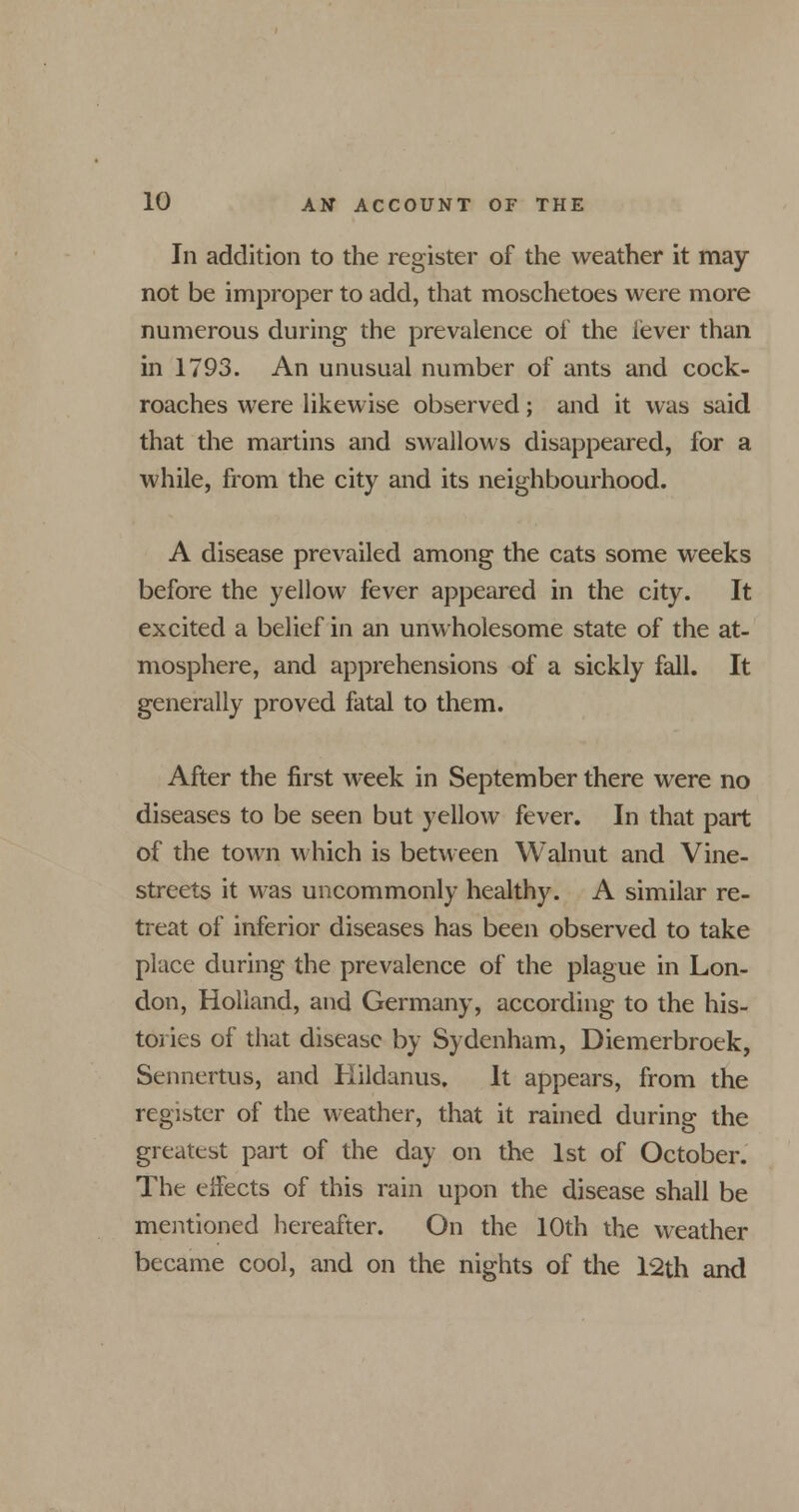 In addition to the register of the weather it may not be improper to add, that moschetoes were more numerous during the prevalence of the lever than in 1793. An unusual number of ants and cock- roaches were likewise observed; and it was said that the martins and swallows disappeared, for a while, from the city and its neighbourhood. A disease prevailed among the cats some weeks before the yellow fever appeared in the city. It excited a belief in an unwholesome state of the at- mosphere, and apprehensions of a sickly fall. It generally proved fatal to them. After the first week in September there were no diseases to be seen but yellow fever. In that part of the town which is between Walnut and Vine- streets it was uncommonly healthy. A similar re- treat of inferior diseases has been observed to take place during the prevalence of the plague in Lon- don, Holland, and Germany, according to the his- tories of that disease by Sydenham, Diemerbroek, Sennertus, and Kildanus. It appears, from the register of the weather, that it rained during the greatest part of the day on the 1st of October. The effects of this rain upon the disease shall be mentioned hereafter. On the 10th the weather became cool, and on the nights of the 12th and