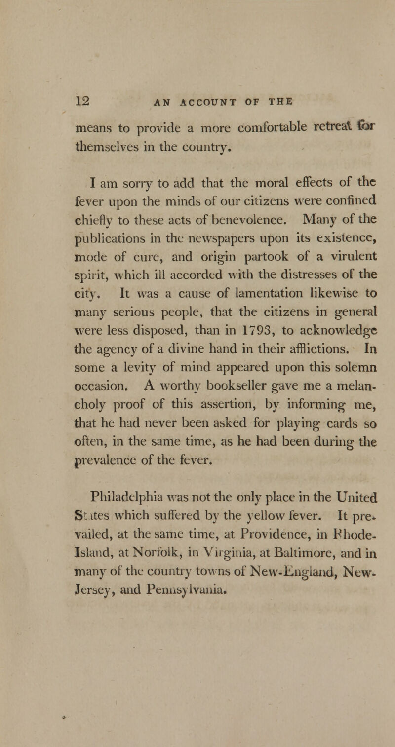 means to provide a more comfortable retreat for themselves in the country. I am sorry to add that the moral effects of the fever upon the minds of our citizens were confined chiefly to these acts of benevolence. Many of the publications in the newspapers upon its existence, mode of cure, and origin partook of a virulent spirit, which ill accorded with the distresses of the city. It was a cause of lamentation likewise to many serious people, that the citizens in general were less disposed, than in 1793, to acknowledge the agency of a divine hand in their afflictions. In some a levity of mind appeared upon this solemn occasion. A worthy bookseller gave me a melan- choly proof of this assertion, by informing me, that he had never been asked for playing cards so often, in the same time, as he had been during the prevalence of the fever. Philadelphia was not the only place in the United States which suffered by the yellow fever. It pre* vailed, at the same time, at Providence, in Phode- Island, at Norfolk, in Virginia, at Baltimore, and in many of the country towns of New-Engiand, New- Jersey, and Pennsylvania.