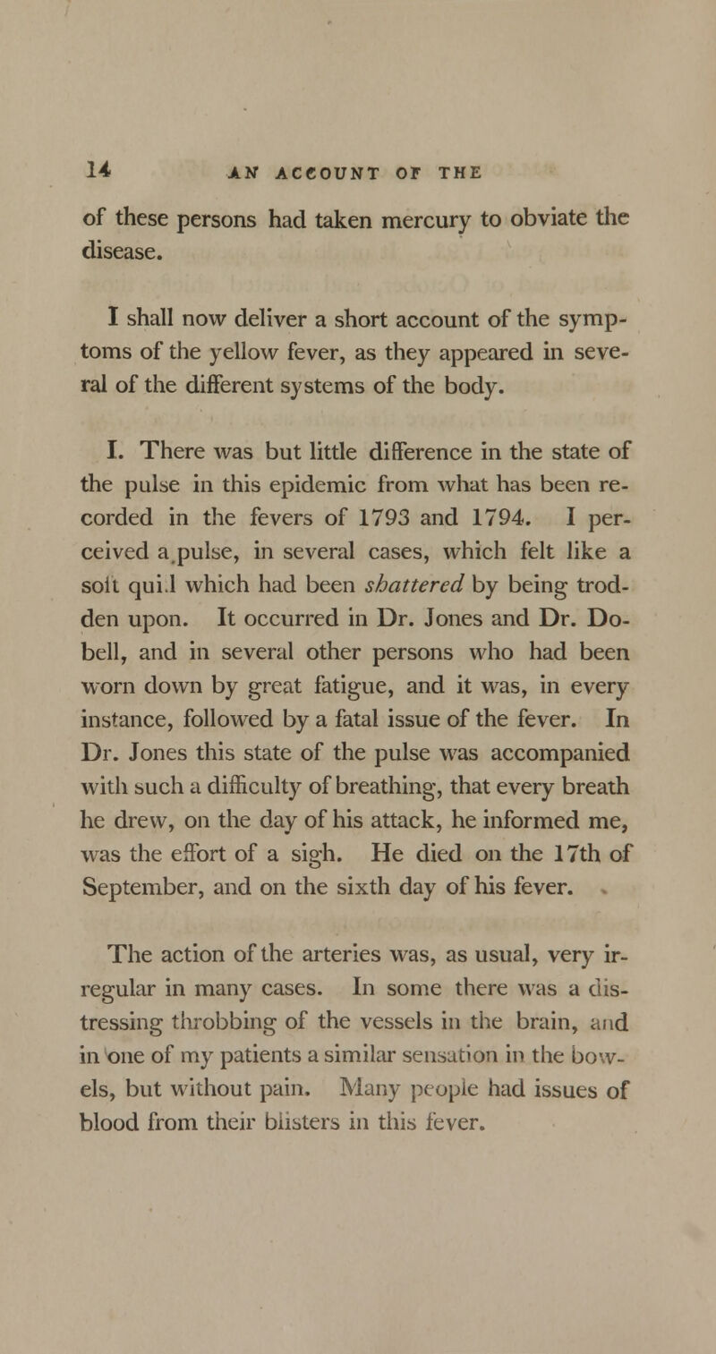 of these persons had taken mercury to obviate the disease. I shall now deliver a short account of the symp- toms of the yellow fever, as they appeared in seve- ral of the different systems of the body. I. There was but little difference in the state of the pulse in this epidemic from what has been re- corded in the fevers of 1793 and 1794. I per- ceived a.pulse, in several cases, which felt like a soft qui.l which had been shattered by being trod- den upon. It occurred in Dr. Jones and Dr. Do- bell, and in several other persons who had been worn down by great fatigue, and it was, in every instance, followed by a fatal issue of the fever. In Dr. Jones this state of the pulse was accompanied with such a difficulty of breathing, that every breath he drew, on the day of his attack, he informed me, was the effort of a sigh. He died on the 17th of September, and on the sixth day of his fever. . The action of the arteries was, as usual, very ir- regular in many cases. In some there was a dis- tressing throbbing of the vessels in the brain, and in one of my patients a similar sensation in the bow- els, but without pain. Many people had issues of blood from their blisters in this fever.