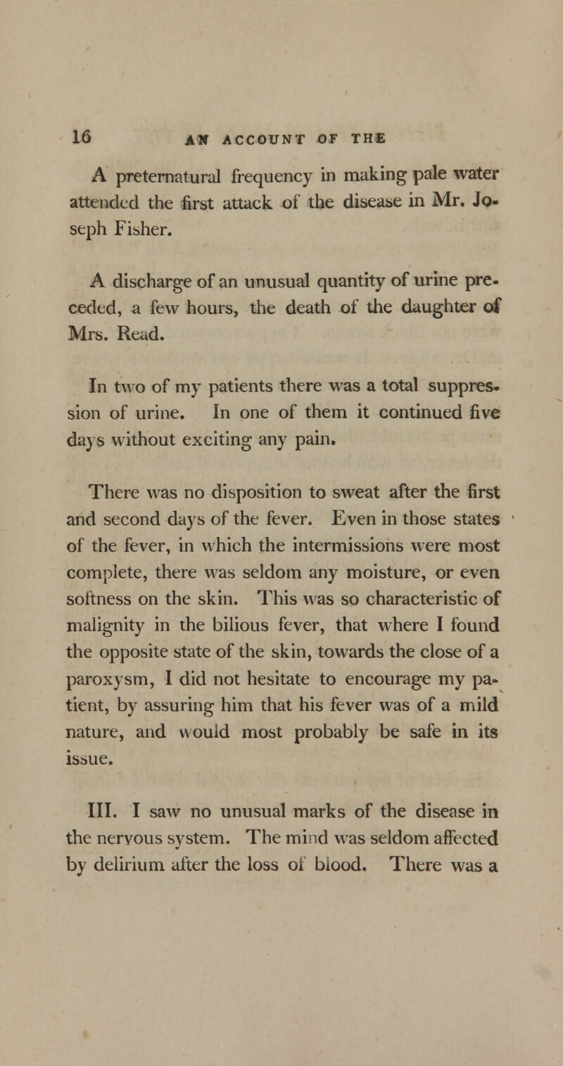 A preternatural frequency in making pale water attended the first attack of the disease in Mr. Jo- seph Fisher. A discharge of an unusual quantity of urine pre- ceded, a few hours, the death of the daughter of Mrs. Read. In two of my patients there was a total suppres- sion of urine. In one of them it continued five days without exciting any pain. There was no disposition to sweat after the first and second days of the fever. Even in those states of the fever, in which the intermissions were most complete, there was seldom any moisture, or even softness on the skin. This was so characteristic of malignity in the bilious fever, that where I found the opposite state of the skin, towards the close of a paroxysm, I did not hesitate to encourage my pa- tient, by assuring him that his fever was of a mild nature, and would most probably be safe in its issue. III. I saw no unusual marks of the disease in the nervous system. The mind was seldom affected by delirium after the loss of blood. There was a