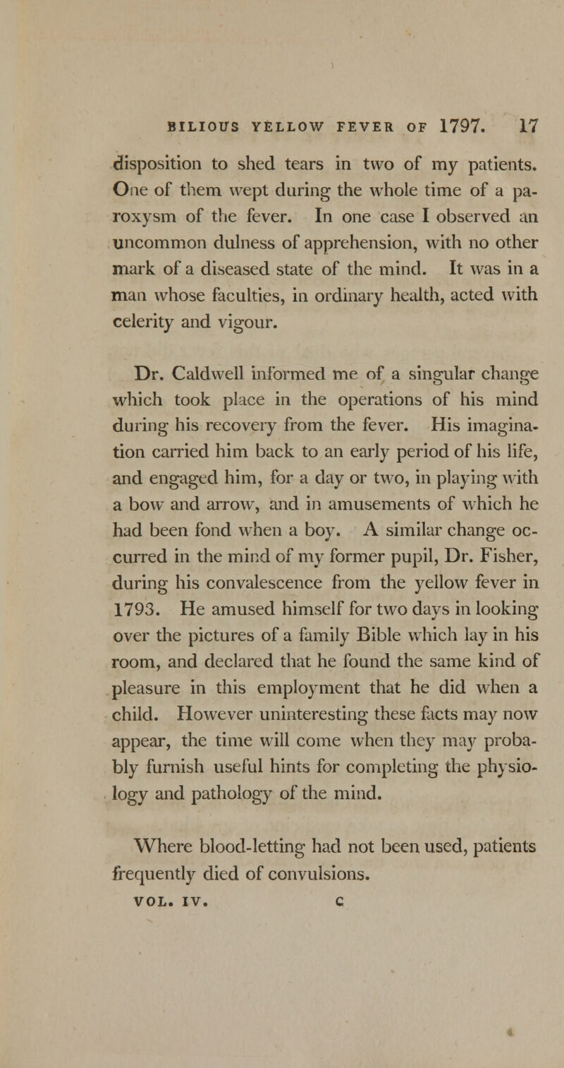 disposition to shed tears in two of my patients. One of them wept during the whole time of a pa- roxysm of the fever. In one case I observed an uncommon dulness of apprehension, with no other mark of a diseased state of the mind. It was in a man whose faculties, in ordinary health, acted with celerity and vigour. Dr. Caldwell informed me of a singular change which took place in the operations of his mind during his recovery from the fever. His imagina- tion carried him back to an early period of his life, and engaged him, for a day or two, in playing with a bow and arrow, and in amusements of which he had been fond when a boy. A similar change oc- curred in the mind of my former pupil, Dr. Fisher, during his convalescence from the yellow fever in 1793. He amused himself for two days in looking over the pictures of a family Bible which lay in his room, and declared that he found the same kind of pleasure in this employment that he did when a child. However uninteresting these facts may now appear, the time will come when they may proba- bly furnish useful hints for completing the physio- logy and pathology of the mind. Where blood-letting had not been used, patients frequently died of convulsions. VOL. iv. c