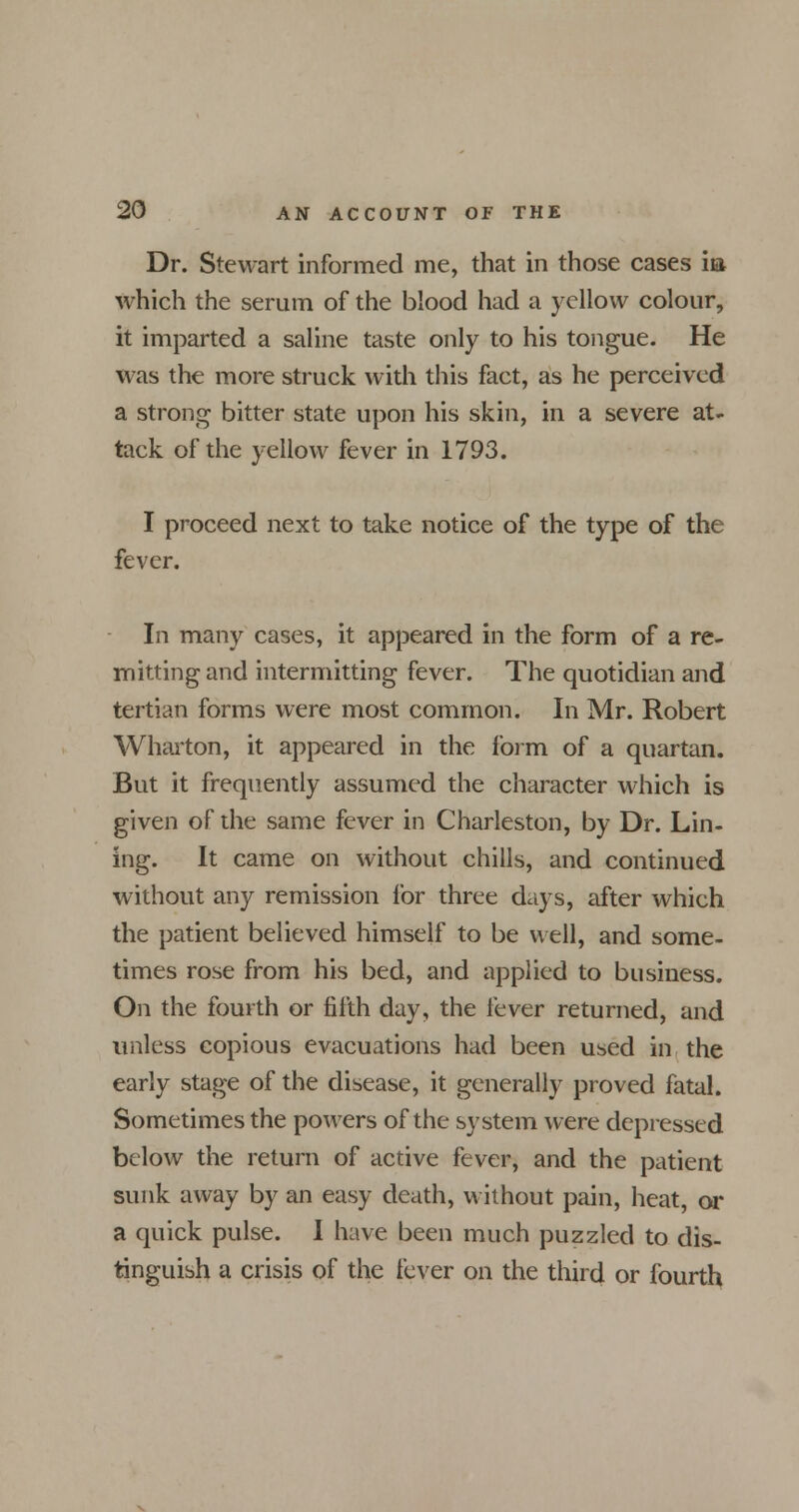 Dr. Stewart informed me, that in those cases m which the serum of the blood had a yellow colour, it imparted a saline taste only to his tongue. He was the more struck with this fact, as he perceived a strong bitter state upon his skin, in a severe at- tack of the yellow fever in 1793. I proceed next to take notice of the type of the fever. In many cases, it appeared in the form of a re- mitting and intermitting fever. The quotidian and tertian forms were most common. In Mr. Robert Wharton, it appeared in the form of a quartan. But it frequently assumed the character which is given of the same fever in Charleston, by Dr. Lin- ing. It came on without chills, and continued without any remission for three days, after which the patient believed himself to be well, and some- times rose from his bed, and applied to business. On the fourth or fifth day, the fever returned, and unless copious evacuations had been used in the early stage of the disease, it generally proved fatal. Sometimes the powers of the system were depressed below the return of active fever, and the patient sunk away by an easy death, without pain, heat, or a quick pulse. I have been much puzzled to dis- tinguish a crisis of the fever on the third or fourth