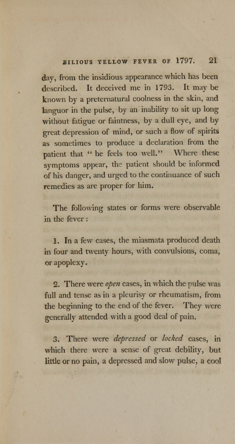 day, from the insidious appearance which has been described. It deceived me in 1793. It may be known by a preternatural coolness in the skin, and languor in the pulse, by an inability to sit up long without fatigue or faintness, by a dull eye, and by great depression of mind, or such a flow of spirits as sometimes to produce a declaration from the patient that  he feels too well. Where these symptoms appear, th? patient should be informed of his danger, and urged to the continuance of such remedies as are proper for him. The following states or forms were observable in the fever: 1. In a few cases, the miasmata produced death in four and twenty hours, with convulsions, coma, or apoplexy. 2. There were open cases, in which the pulse was full and tense as in a pleurisy or rheumatism, from the beginning to the end of the fever. They were generally attended with a good deal of pain. 3. There were depressed or locked cases, in which there were a sense of great debility, but little or no pain, a depressed and slow pulse, a cool