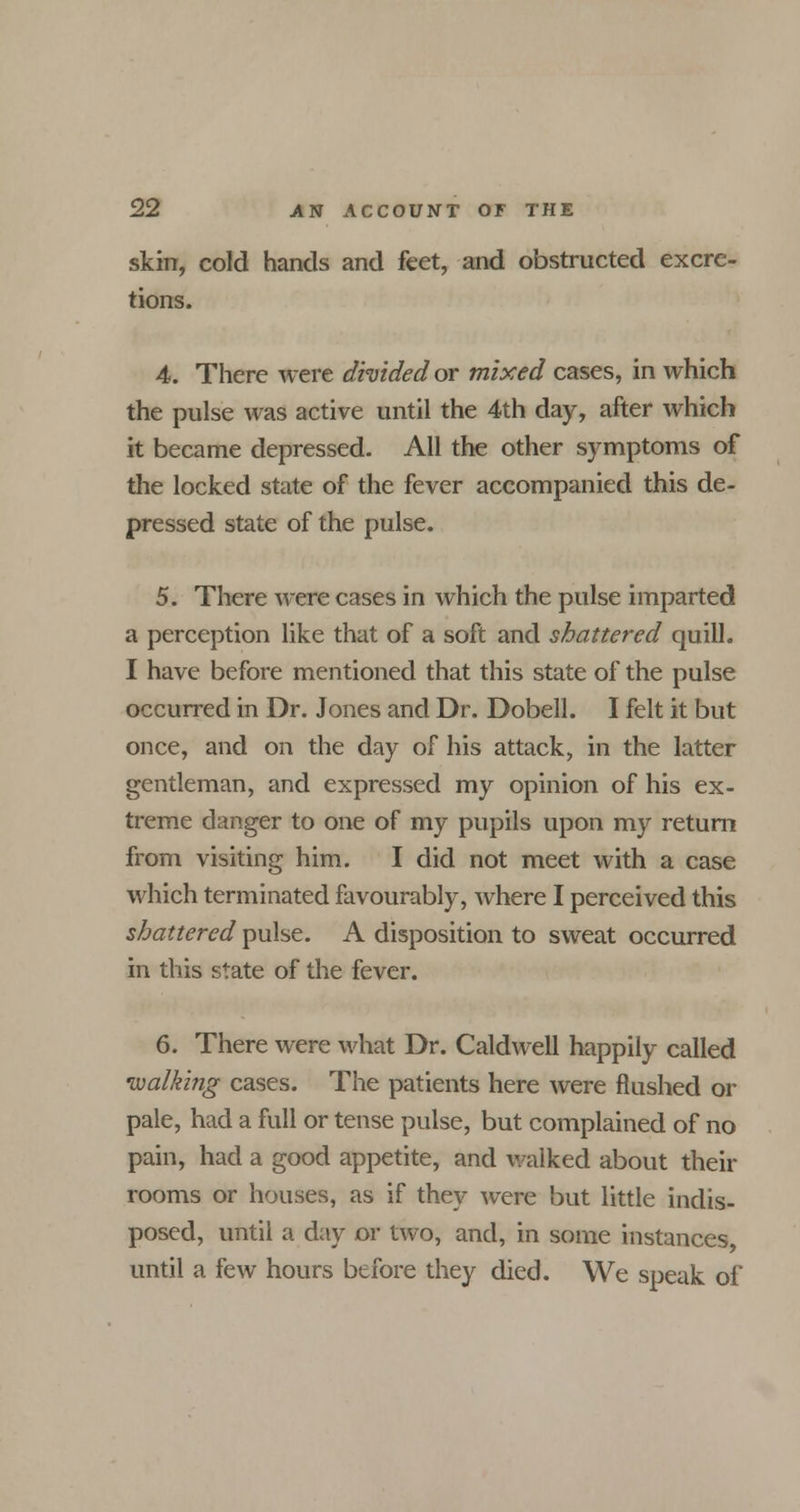 skin, cold hands and feet, and obstructed excre- tions. 4. There were divided or mixed cases, in which the pulse was active until the 4th day, after which it became depressed. All the other symptoms of the locked state of the fever accompanied this de- pressed state of the pulse. 5. There were cases in which the pulse imparted a perception like that of a soft and shattered quill. I have before mentioned that this state of the pulse occurred in Dr. Jones and Dr. Dobell. I felt it but once, and on the day of his attack, in the latter gentleman, and expressed my opinion of his ex- treme danger to one of my pupils upon my return from visiting him. I did not meet with a case which terminated favourably, where I perceived this shattered pulse. A disposition to sweat occurred in this state of the fever. 6. There were what Dr. Caldwell happily called walking cases. The patients here were flushed or pale, had a full or tense pulse, but complained of no pain, had a good appetite, and walked about their rooms or houses, as if they were but little indis- posed, until a day or two, and, in some instances, until a few hours before they died. We speak of