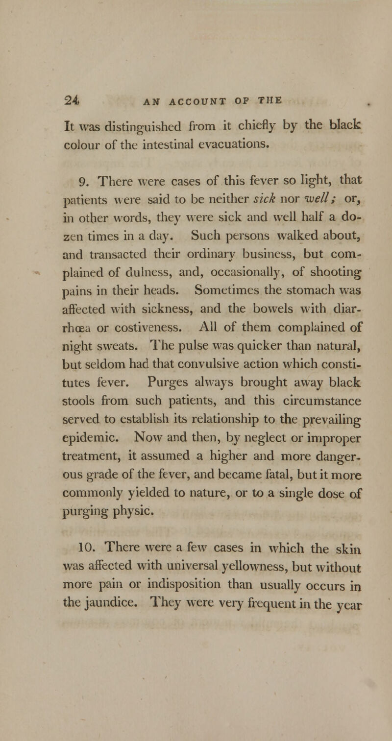 It was distinguished from it chiefly by the black colour of the intestinal evacuations. 9. There were cases of this fever so light, that patients were said to be neither sick nor well; or, in other words, they were sick and well half a do- zen times in a day. Such persons walked about, and transacted their ordinary business, but com- plained of dulness, and, occasionally, of shooting pains in their heads. Sometimes the stomach was affected with sickness, and the bowels with diar- rhoea or costiveness. All of them complained of night sweats. The pulse was quicker than natural, but seldom had that convulsive action which consti- tutes fever. Purges always brought away black stools from such patients, and this circumstance served to establish its relationship to the prevailing epidemic. Now and then, by neglect or improper treatment, it assumed a higher and more danger- ous grade of the fever, and became fatal, but it more commonly yielded to nature, or to a single dose of purging physic. 10. There were a few cases in which the skin was affected with universal yellowness, but without more pain or indisposition than usually occurs in the jaundice. They were very frequent in the year