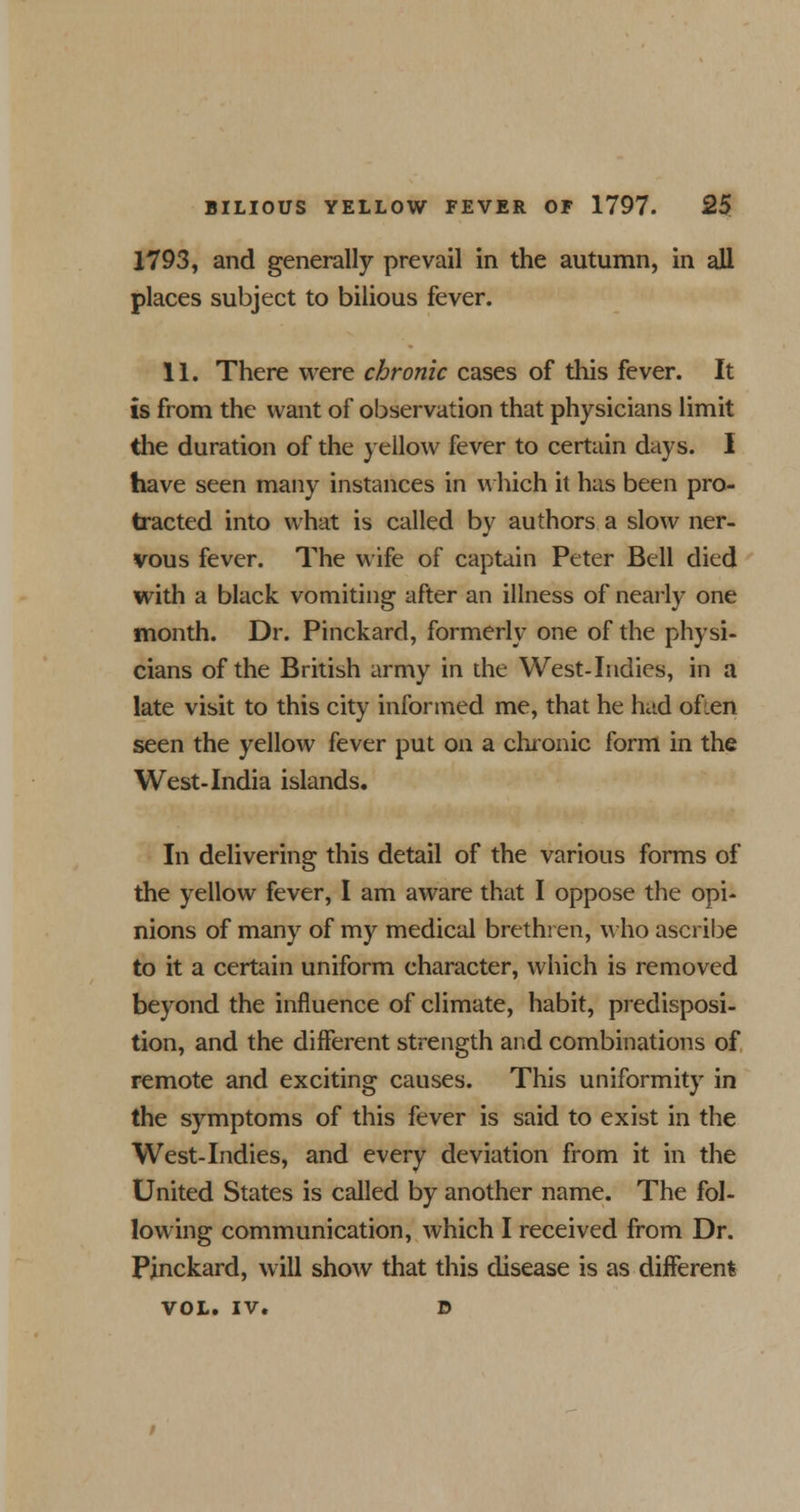 1793, and generally prevail in the autumn, in all places subject to bilious fever. 11. There were chronic cases of this fever. It is from the want of observation that physicians limit the duration of the yellow fever to certain days. I have seen many instances in which it has been pro- tracted into what is called by authors a slow ner- vous fever. The wife of captain Peter Bell died with a black vomiting after an illness of nearly one month. Dr. Pinckard, formerly one of the physi- cians of the British army in the West-Indies, in a late visit to this city informed me, that he had ofien seen the yellow fever put on a chronic form in the West-India islands. In delivering this detail of the various forms of the yellow fever, I am aware that I oppose the opi- nions of many of my medical brethren, who ascribe to it a certain uniform character, which is removed beyond the influence of climate, habit, predisposi- tion, and the different strength and combinations of remote and exciting causes. This uniformity in the symptoms of this fever is said to exist in the West-Indies, and every deviation from it in the United States is called by another name. The fol- lowing communication, which I received from Dr. Pinckard, will show that this disease is as different VOL. IV. D