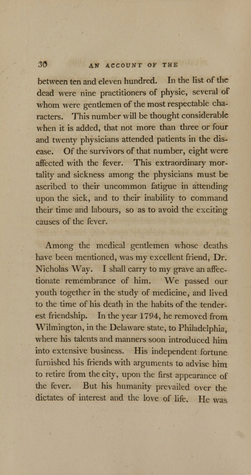 between ten and eleven hundred. In the list of the dead were nine practitioners of physic, several of whom were gentlemen of the most respectable cha- racters. This number will be thought considerable when it is added, that not more than three or four and twenty physicians attended patients in the dis- ease. Of the survivors of that number, eight were affected with the fever. This extraordinary mor- tality and sickness among the physicians must be ascribed to their uncommon fatigue in attending upon the sick, and to their inability to command their time and labours, so as to avoid the exciting causes of the fever. Among the medical gentlemen whose deaths have been mentioned, was my excellent friend, Dr. Nicholas Way. I shall carry to my grave an affec- tionate remembrance of him. We passed our youth together in the study of medicine, and lived to the time of his death in the habits of the tender- est friendship. In the year 1794, he removed from Wilmington, in the Delaware state, to Philadelphia, where his talents and manners soon introduced him into extensive business. His independent fortune furnished his friends with arguments to advise him to retire from the city, upon the first appearance of the fever. But his humanity prevailed over the dictates of interest and the love of life. He was