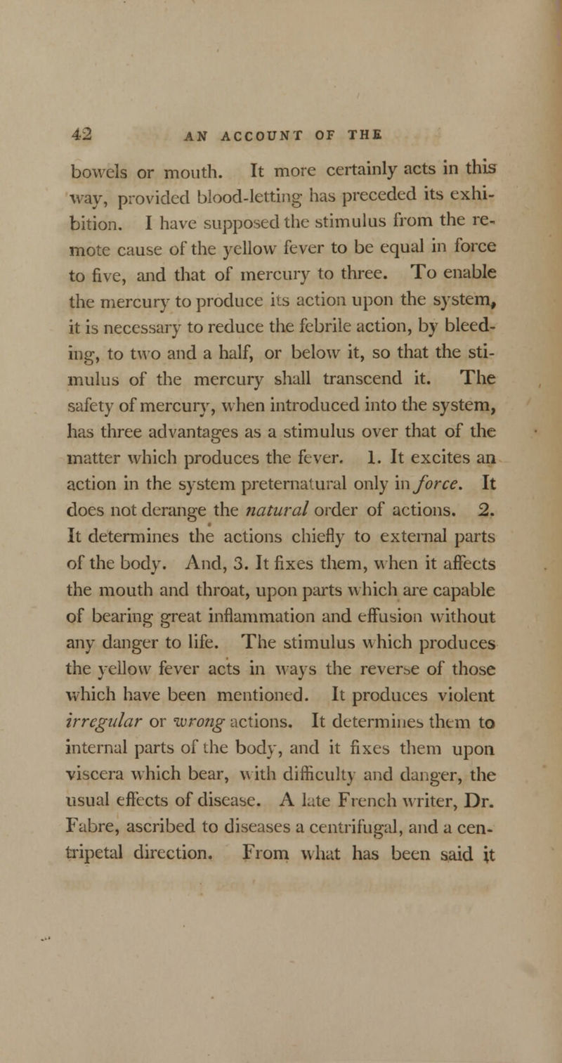 bowels or mouth. It more certainly acts in this way, provided blood-letting has preceded its exhi- bition. I have supposed the stimulus from the re- mote cause of the yellow fever to be equal in force to five, and that of mercury to three. To enable the mercury to produce its action upon the system, it is necessary to reduce the febrile action, by bleed- ing, to two and a half, or below it, so that the sti- mulus of the mercury shall transcend it. The safety of mercury, when introduced into the system, has three advantages as a stimulus over that of the matter which produces the fever. 1. It excites an action in the system preternatural only m force. It does not derange the natural order of actions. 2. It determines the actions chiefly to external parts of the body. And, 3. It fixes them, when it affects the mouth and throat, upon parts which are capable of bearing great inflammation and effusion without any danger to life. The stimulus which produces the yellow fever acts in ways the reverse of those which have been mentioned. It produces violent irregular or wrong actions. It determines them to internal parts of the body, and it fixes them upon viscera which bear, with difficulty and danger, the usual effects of disease. A late French writer, Dr. Fabre, ascribed to diseases a centrifugal, and a cen- tripetal direction. From what has been said it