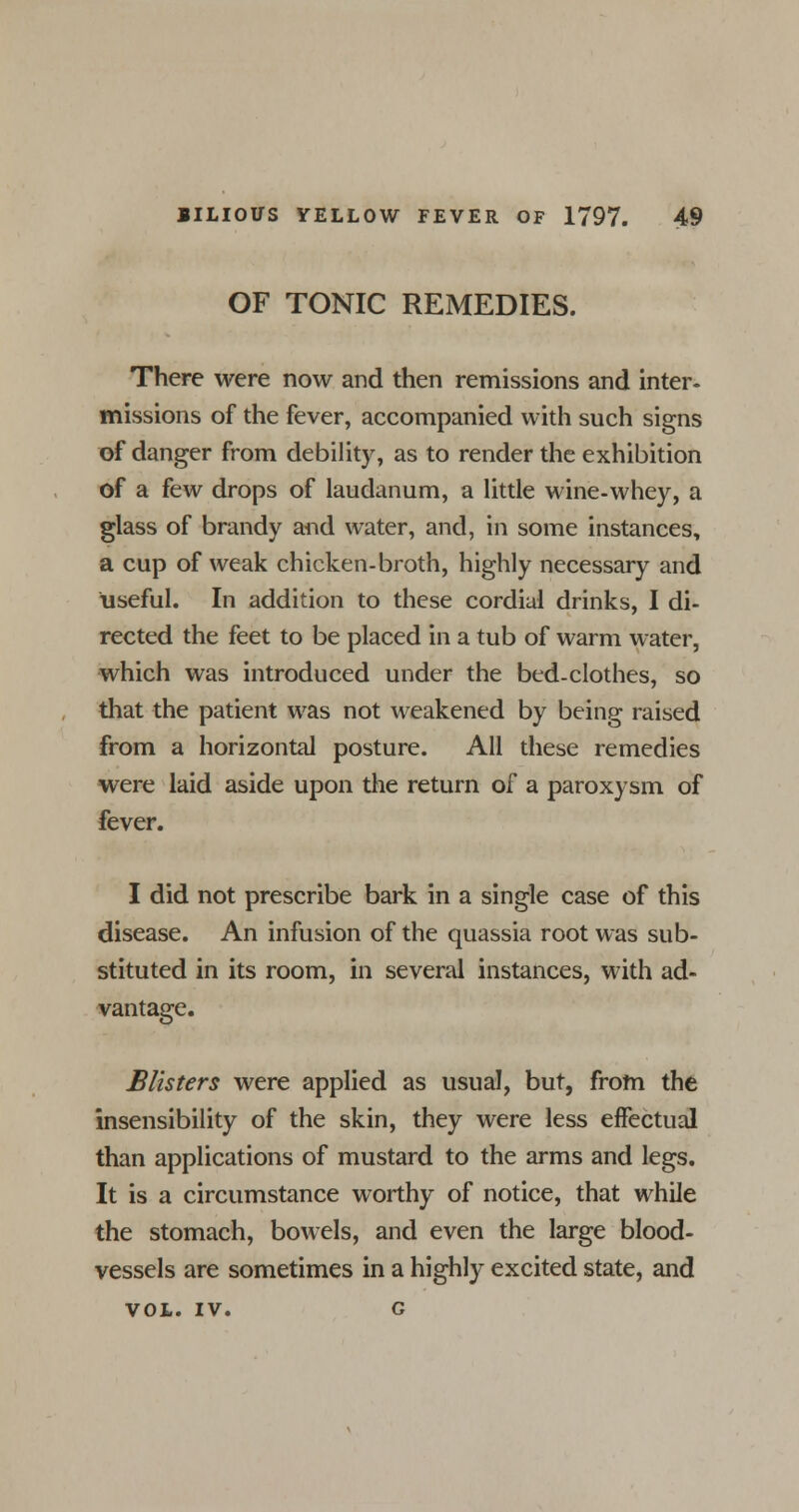 OF TONIC REMEDIES. There were now and then remissions and inter- missions of the fever, accompanied with such signs of danger from debility, as to render the exhibition of a few drops of laudanum, a little wine-whey, a glass of brandy and water, and, in some instances, a cup of weak chicken-broth, highly necessary and useful. In addition to these cordial drinks, I di- rected the feet to be placed in a tub of warm water, which was introduced under the bed-clothes, so that the patient was not weakened by being raised from a horizontal posture. All these remedies were laid aside upon the return of a paroxysm of fever. I did not prescribe bark in a single case of this disease. An infusion of the quassia root was sub- stituted in its room, in several instances, with ad- vantage. Blisters were applied as usual, but, from the insensibility of the skin, they were less effectual than applications of mustard to the arms and legs. It is a circumstance worthy of notice, that while the stomach, bowels, and even the large blood- vessels are sometimes in a highly excited state, and VOL. IV. g