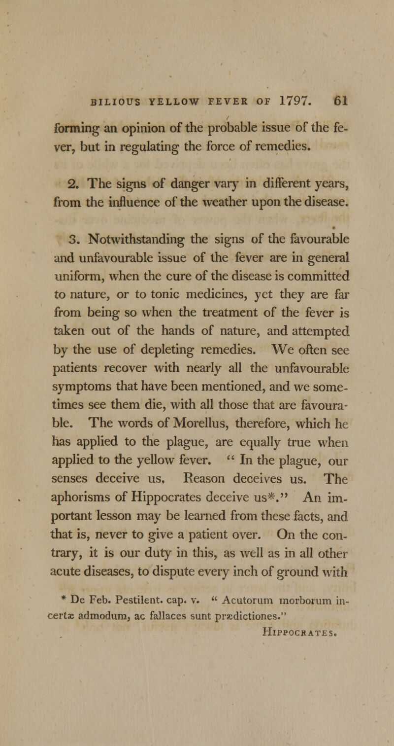 forming an opinion of the probable issue of the fe- ver, but in regulating the force of remedies. 2. The signs of danger vary in different years, from the influence of the weather upon the disease. 3. Notwithstanding the signs of the favourable and unfavourable issue of the fever are in general uniform, when the cure of the disease is committed to nature, or to tonic medicines, yet they are far from being so when the treatment of the fever is taken out of the hands of nature, and attempted by the use of depleting remedies. We often see patients recover with nearly all the unfavourable symptoms that have been mentioned, and we some- times see them die, with all those that are favoura- ble. The words of Morellus, therefore, which he has applied to the plague, are equally true when applied to the yellow fever.  In the plague, our senses deceive us. Reason deceives us. The aphorisms of Hippocrates deceive us*. An im- portant lesson may be learned from these facts, and that is, never to give a patient over. On the con- trary, it is our duty in this, as well as in all other acute diseases, to dispute every inch of ground with * De Feb. Pestilent, cap. v.  Acutorum morborum in- certac admodum, ac fallaces sunt prscdictiones. Hippocrates.