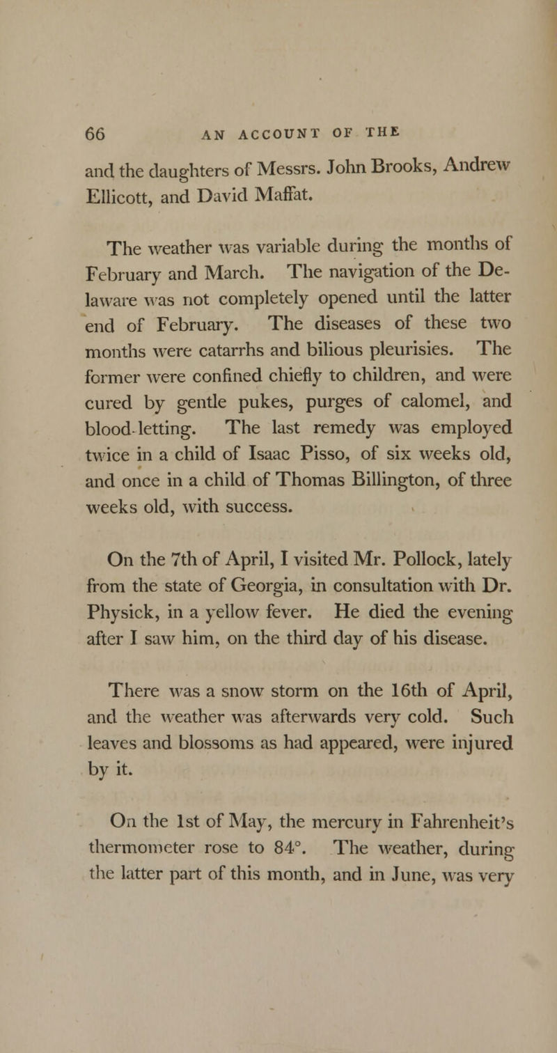 and the daughters of Messrs. John Brooks, Andrew Ellicott, and David Maffat. The weather was variable during the months of February and March. The navigation of the De- laware was not completely opened until the latter end of February. The diseases of these two months were catarrhs and bilious pleurisies. The former were confined chiefly to children, and were cured by gentle pukes, purges of calomel, and blood-letting. The last remedy was employed twice in a child of Isaac Pisso, of six weeks old, and once in a child of Thomas Billington, of three weeks old, with success. On the 7th of April, I visited Mr. Pollock, lately from the state of Georgia, in consultation with Dr. Physick, in a yellow fever. He died the evening after I saw him, on the third day of his disease. There was a snow storm on the 16th of April, and the weather was afterwards very cold. Such leaves and blossoms as had appeared, were injured by it. On the 1st of May, the mercury in Fahrenheit's thermometer rose to 84°. The weather, during the latter part of this month, and in June, was very