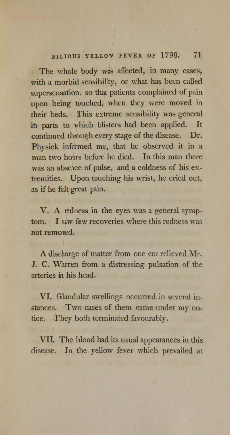 The whole body was affected, in many cases, with a morbid sensibility, or what has been called supersensation, so that patients complained- of pain upon being touched, when they were moved in their beds. This extreme sensibility was general in parts to which blisters had been applied. It continued through every stage of the disease. Dr. Physick infcrmed me, that he observed it in a man two hours before he died. In this man there was an absence of pulse, and a coldness of his ex- tremities. Upon touching his wrist, he cried out, as if he felt great pain. V. A redness in the eyes was a general symp- tom. I siw few recoveries where this redness was not removed. A discharge of matter from one ear relieved Mr. J. C. Warren from a distressing pulsation of the arteries in his head. VI. Glandular swellings occurred in several in- stances. Two cases of them came under my no- tice. They both terminated favourably. VII. The blood had its usual appearances in this disease. In the yellow fever which prevailed at