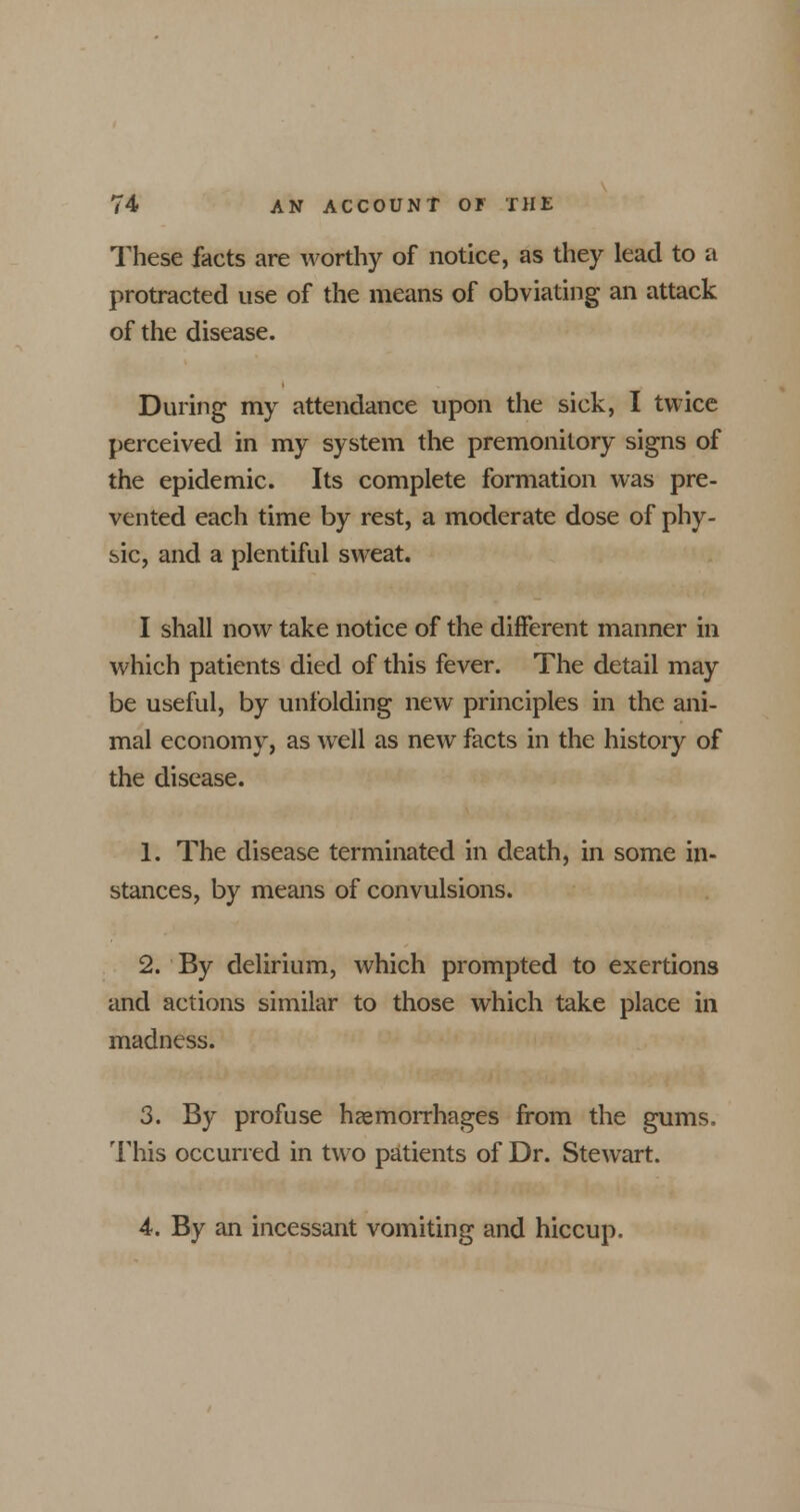 These facts are worthy of notice, as they lead to a protracted use of the means of obviating an attack of the disease. During my attendance upon the sick, I twice perceived in my system the premonitory signs of the epidemic. Its complete formation was pre- vented each time by rest, a moderate dose of phy- sic, and a plentiful sweat. I shall now take notice of the different manner in which patients died of this fever. The detail may be useful, by unfolding new principles in the ani- mal economy, as well as new facts in the history of the disease. 1. The disease terminated in death, in some in- stances, by means of convulsions. 2. By delirium, which prompted to exertions and actions similar to those which take place in madness. 3. By profuse haemorrhages from the gums, This occurred in two patients of Dr. Stewart. 4. By an incessant vomiting and hiccup.