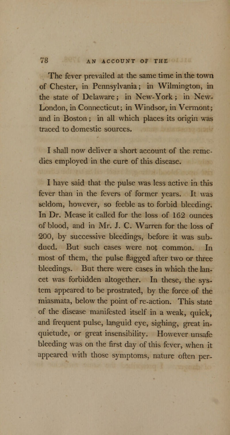 The fever prevailed at the same time in the town of Chester, in Pennsylvania; in Wilmington, in the state of Delaware ; in New-York ; in New- London, in Connecticut; in Windsor, in Vermont; and in Boston; in all which places its origin was traced to domestic sources. I shall now deliver a short account of the reme- dies employed in the cure of this disease. I have said that the pulse was less active in this fever than in the fevers of former years. It was seldom, however, so feeble as to forbid bleeding. In Dr. Mease it called for the loss of 162 ounces of blood, and in Mr. J. C. Warren for the loss of 200, by successive bleedings, before it was sub- dued. But such cases were not common. In most of them, the pulse flagged after two or three bleedings. But there were cases in which the lan- cet was forbidden altogether. In these, the sys- tem appeared to be prostrated, by the force of the miasmata, below the point of re-action. This state of the disease manifested itself in a weak, quick, and frequent pulse, languid eye, sighing, great in- quietude, or great insensibility. However unsafe bleeding was on the first day of this fever, when it appeared with those symptoms, nature often per-