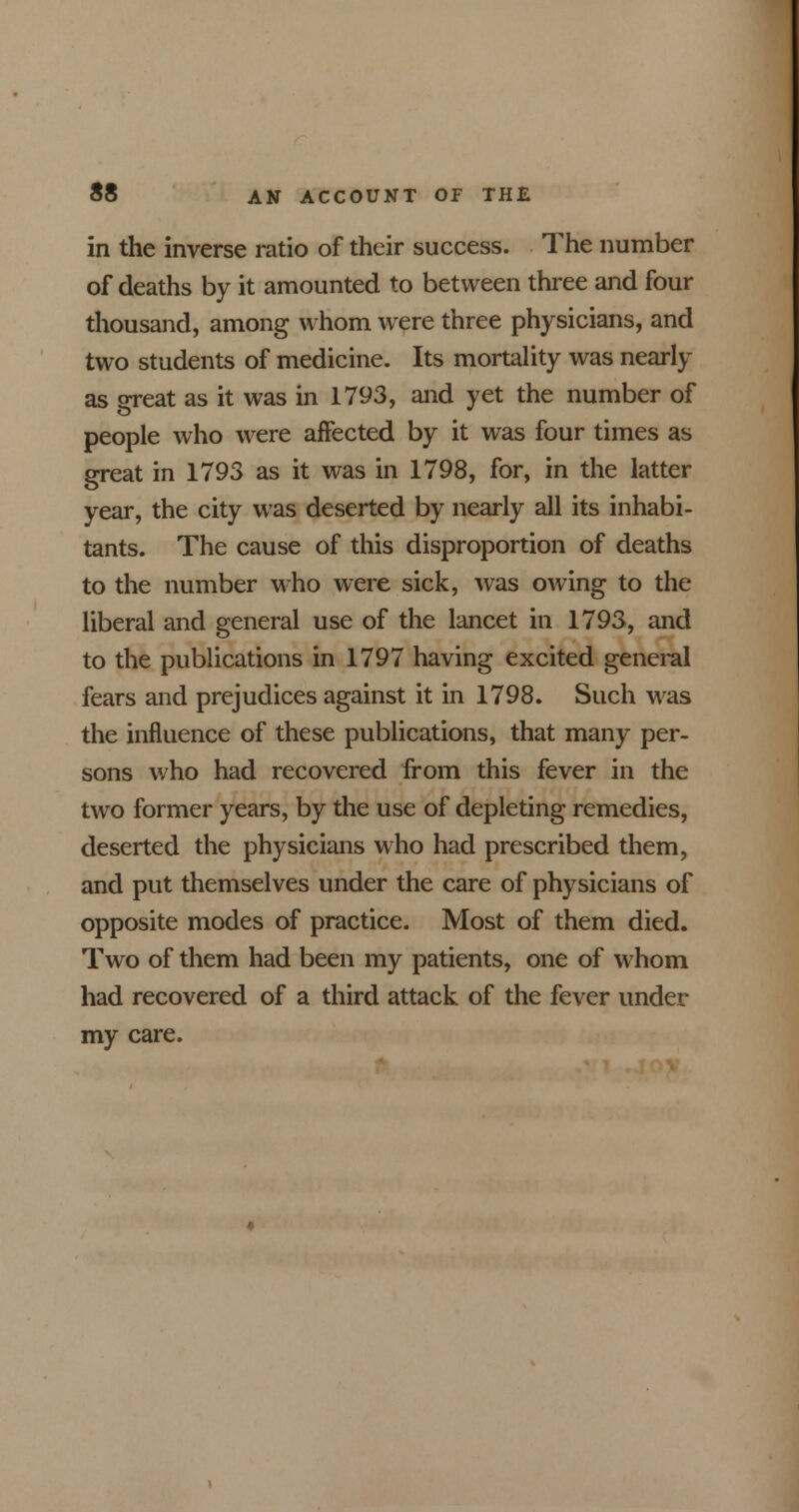 in the inverse ratio of their success. The number of deaths by it amounted to between three and four thousand, among whom were three physicians, and two students of medicine. Its mortality was nearly as great as it was in 1793, and yet the number of people who were affected by it was four times as great in 1793 as it was in 1798, for, in the latter year, the city was deserted by nearly all its inhabi- tants. The cause of this disproportion of deaths to the number who were sick, was owing to the liberal and general use of the lancet in 1793, and to the publications in 1797 having excited general fears and prejudices against it in 1798. Such was the influence of these publications, that many per- sons who had recovered from this fever in the two former years, by the use of depleting remedies, deserted the physicians who had prescribed them, and put themselves under the care of physicians of opposite modes of practice. Most of them died. Two of them had been my patients, one of whom had recovered of a third attack of the fever under my care.