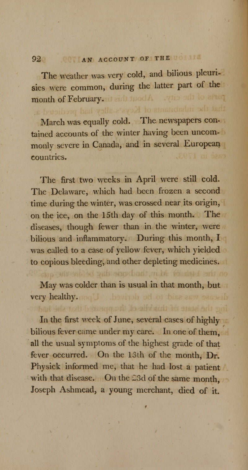 The weather was very cold, and bilious pleuri- sies were common, during the latter part of the month of February. March was equally cold. The newspapers con- tained accounts of the winter having been uncom- monly severe in Canada, and in several European countries. The first two weeks in April were still cold. The Delaware, which had been frozen a second time during the winter, was crossed near its origin, on the ice, on the 15th day of this month. The diseases, though fewer than in the winter, were bilious and inflammatory. During this month, I was called to a case of yellow fever, which yielded to copious bleeding, and other depleting medicines. May was colder than is usual in that month, but very healthy. In the first week of June, several cases of highly bilious fever came under my care. In one of them, all the usual symptoms of the highest grade of that fever occurred. On the 13th of the month, Dr. Physick informed me, that he had lost a patient with that disease. On the 23d of the same month, Joseph Ashmead, a young merchant, died of it.