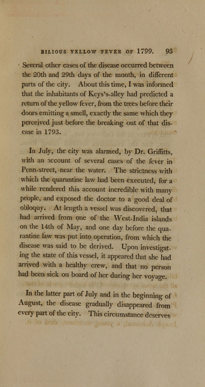 Several other cases of the disease occurred between the 20th and 29th days of the month, in different parts of the city. About this time, I was informed that the inhabitants of Keys's-alley had predicted a return of the yellow fever, from the trees before their doors emitting a smell, exactly the same which they perceived just before the breaking out of that dis- ease in 1793. In July, the city was alarmed, by Dr. Griffitts, with an account of several cases of the fever in Penn-street, near the water. The strictness with which the quarantine law had been executed, for a while rendered this account incredible with many people, and exposed the doctor to a good deal of obloquy. At length a vessel was discovered, that had arrived from one of the West-India islands on the 14th of May, and one day before the qua- rantine law was put into operation, from which the disease was said to be derived. Upon investigat- ing the state of this vessel, it appeared that she had arrived with a healthy crew, and that no person had been sick on board of her during her voyage. In the latter part of July and in the beginning of August, the disease gradually disappeared from every part of the city. This circumstance deserves