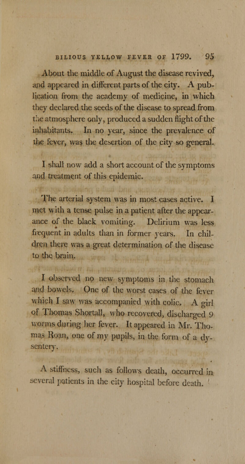 About the middle of August the disease revived, and appeared in different parts of the city. A pub- lication from the academy of medicine, in which they declared the seeds of the disease to spread from the atmosphere only, produced a sudden flight of the inhabitants. In no year, since the prevalence of the fever, was the desertion of the city so general.. I shall now add a short account of the symptoms and treatment of this epidemic. The arterial system was in most cases active. 1 met with a tense pulse in a patient after the appear- ance of the black vomiting. Delirium was less frequent in adults than in former years. In chil- dren there was a great determination o[ the disease to the brain. I observed no new symptoms in the stomach and bowels. One of the worst cases of the fever which I saw was accompanied with colic. A girl of Thomas Shortall, who recovered, discharged 9 worms during her fever. It appeared in Mr. Tho- mas Roan, one of my pupils, in the form of a dy- sentery. A stiffness, such as follows death, occurred in several patients in the city hospital before death. '