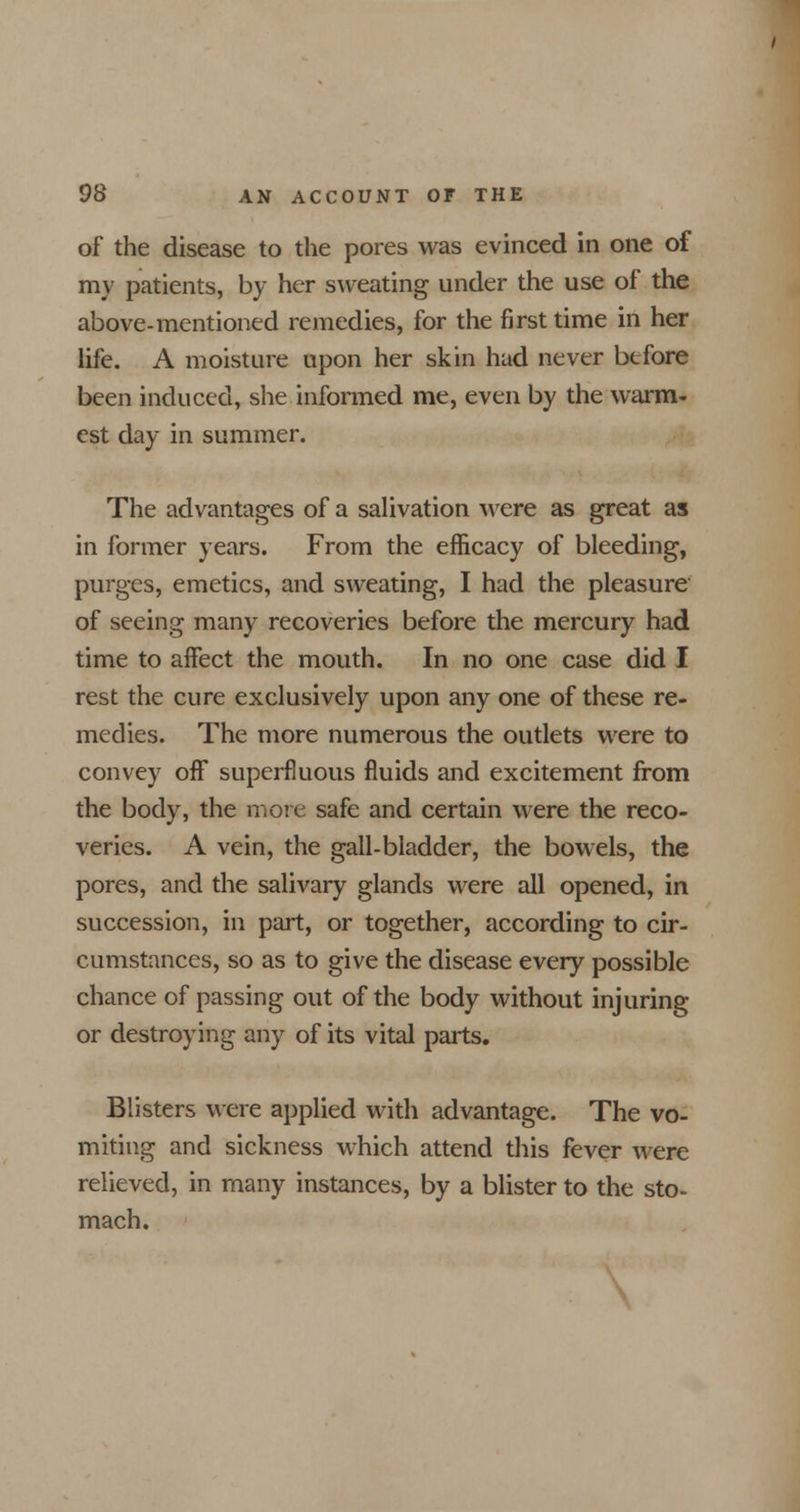 of the disease to the pores was evinced in one of my patients, by her sweating under the use of the above-mentioned remedies, for the first time in her life. A moisture upon her skin had never before been induced, she informed me, even by the warm- est day in summer. The advantages of a salivation were as great as in former years. From the efficacy of bleeding, purges, emetics, and sweating, I had the pleasure of seeing many recoveries before the mercury had time to affect the mouth. In no one case did I rest the cure exclusively upon any one of these re- medies. The more numerous the outlets were to convey off superfluous fluids and excitement from the body, the more safe and certain were the reco- veries. A vein, the gall-bladder, the bowels, the pores, and the salivary glands were all opened, in succession, in part, or together, according to cir- cumstances, so as to give the disease every possible chance of passing out of the body without injuring or destroying any of its vital parts. Blisters were applied with advantage. The vo- miting and sickness which attend this fever were relieved, in many instances, by a blister to the sto- mach.