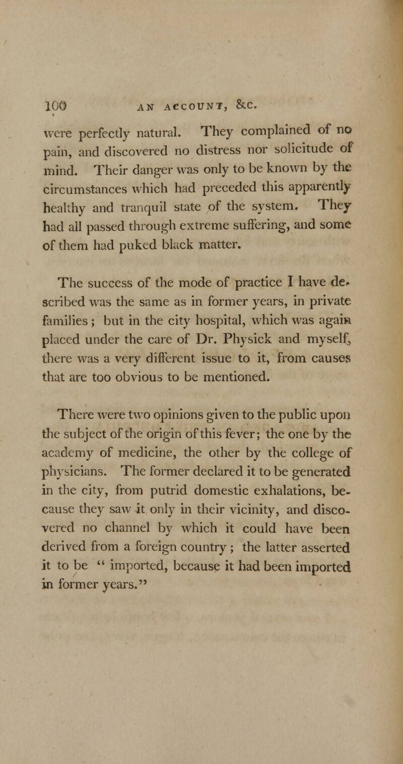 were perfectly natural. They complained of no pain, and discovered no distress nor solicitude of mind. Their danger was only to be known by the circumstances which had preceded this apparently healthy and tranquil state of the system. They had all passed through extreme suffering, and some of them had puked black matter. The success of the mode of practice I have de» scribed was the same as in former years, in private families ; but in the city hospital, which was again placed under the care of Dr. Physick and myself, there was a very different issue to it, from causes that are too obvious to be mentioned. There were two opinions given to the public upon the subject of the origin of this fever; the one by the academy of medicine, the other by the college of physicians. The former declared it to be generated in the city, from putrid domestic exhalations, be- cause they saw it only in their vicinity, and disco- vered no channel by which it could have been derived from a foreign country ; the latter asserted it to be  imported, because it had been imported in former years.