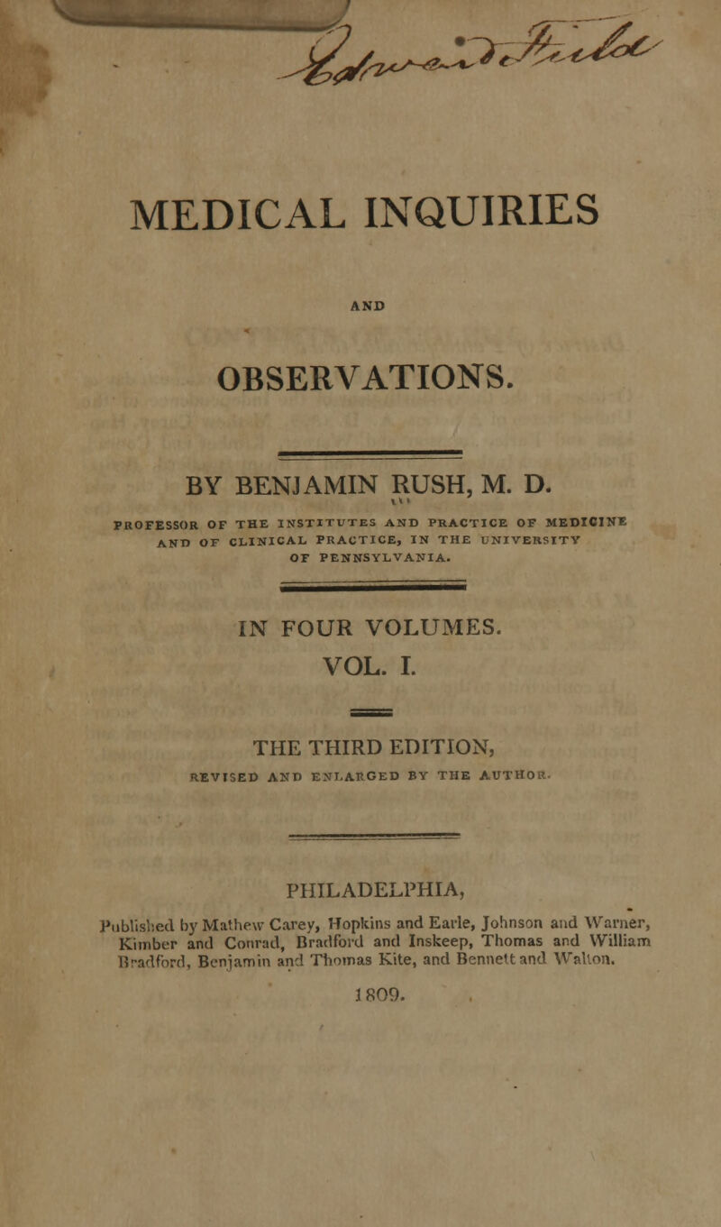 £y^^M^- MEDICAL INQUIRIES OBSERVATIONS. BY BENJAMIN RUSH, M. D. PROFESSOR OF THE INSTITUTES AND PRACTICE OF MEDICINE AND OF CLINICAL, PRACTICE, IN THE UNIVERSITY OF PENNSYLVANIA. IN FOUR VOLUMES. VOL. I. THE THIRD EDITION, REVISED AND ENLARGED BY THE AUTHOR. PHILADELPHIA, Published by Mathew Carey, Hopkins and Earle, Johnson and Warner, Kimber and Conrad, Bradford and Inskeep, Thomas and William Bradford, Benjamin and Thomas Kite, and Bennett and Walton. 3 809.