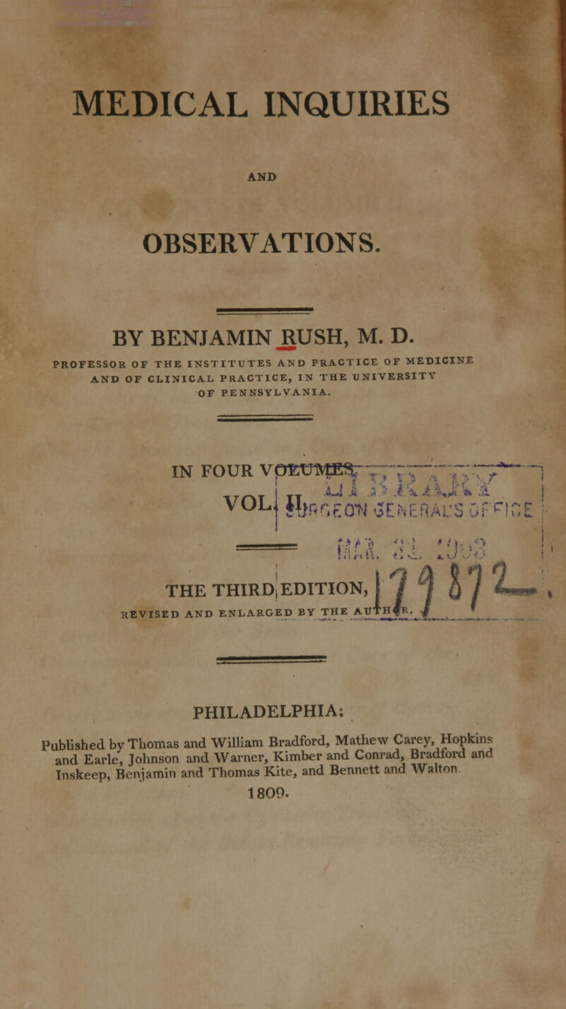 MEDICAL INQUIRIES AND OBSERVATIONS. BY BENJAMIN RUSH, M. D. PROFESSOR OF THE INSTITUTES AND PRACTICE OF MEDICINE AND OF CLINICAL PRACTICE, IN THE UNIVERSITY OF PENNSYLVANIA. IN FOUR VpEUME*  .7AT TT VOLj *4)t;r;ro^ SENEGAL'S Of'HOE . ei si. . THE THIRD, EDITION REVISED AND ENLARGED BY THE A ■nm1- ■ PHILADELPHIA; Published by Thomas and William Bradford, Mathew Carey, Hopkins and Earle, Johnson and Warner, Kimber and Conrad, Bradford and Inskeep, Benjamin and Thomas Kite, and Bennett and Walton 1809.