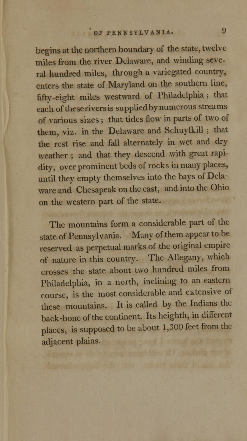 begins at the northern boundary of the state, twelve miles from the river Delaware, and winding seve- ral hundred miles, through a variegated country, enters the state of Maryland on the southern line, fifty-eight miles westward of Philadelphia; that each of these rivers is supplied by numerous streams of various sizes; that tides flow in parts of two of them, viz. in the Delaware and Schuylkill ; that the rest rise and fall alternately in wet and dry weather ; and that they descend with great rapi- dity, over prominent beds of rocks in many places, until they empty themselves into the bays of Dela- ware and Chesapeak on the east, and into the Ohio on the western part of the state. The mountains form a considerable part of the state of Pennsylvania. Many of them appear to be reserved as perpetual marks of the original empire of nature in this country. The Allegany, which crosses the state about two hundred miles from Philadelphia, in a north, inclining to an eastern course, is the most considerable and extensive of these mountains. It is called by the Indians the back-bone of the continent. Its heighth, in different places, is supposed to be about 1,300 feet from the adjacent plains.