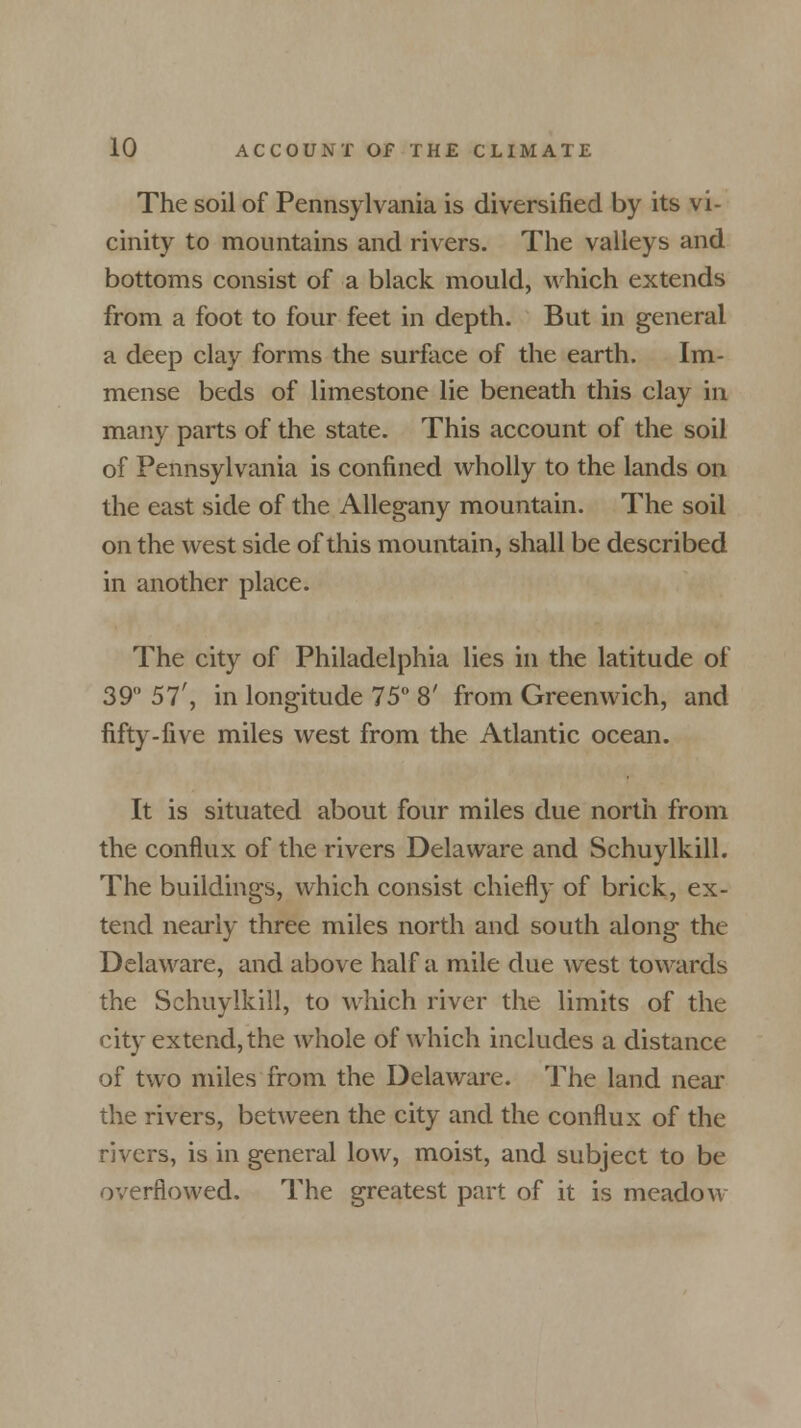 The soil of Pennsylvania is diversified by its vi- cinity to mountains and rivers. The valleys and bottoms consist of a black mould, which extends from a foot to four feet in depth. But in general a deep clay forms the surface of the earth. Im- mense beds of limestone lie beneath this clay in many parts of the state. This account of the soil of Pennsylvania is confined wholly to the lands on the east side of the Allegany mountain. The soil on the west side of this mountain, shall be described in another place. The city of Philadelphia lies in the latitude of 39 57', in longitude 75° 8' from Greenwich, and fifty-five miles west from the Atlantic ocean. It is situated about four miles due north from the conflux of the rivers Delaware and Schuylkill. The buildings, which consist chiefly of brick, ex- tend nearly three miles north and south along the Delaware, and above half a mile due west towards the Schuylkill, to which river the limits of the city extend, the whole of which includes a distance of two miles from the Delaware. The land near the rivers, between the city and the conflux of the rivers, is in general low, moist, and subject to be overflowed. The greatest part of it is meadow