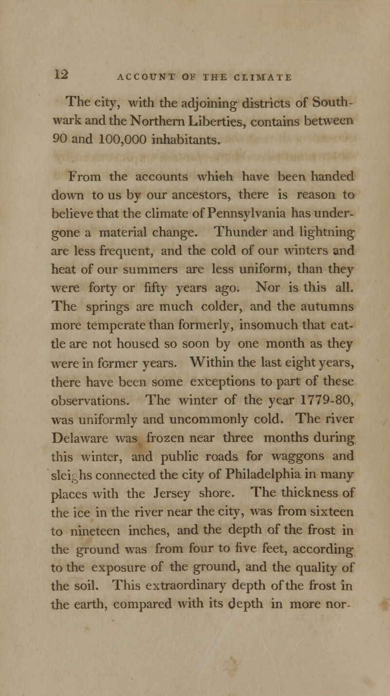 The city, with the adjoining districts of South- wark and the Northern Liberties, contains between 90 and 100,000 inhabitants. From the accounts whieh have been handed down to us by our ancestors, there is reason to believe that the climate of Pennsylvania has under- gone a material change. Thunder and lightning are less frequent, and the cold of our winters and heat of our summers are less uniform, than they were forty or fifty years ago. Nor is this all. The springs are much colder, and the autumns more temperate than formerly, insomuch that cat- tle are not housed so soon by one month as they were in former years. Within the last eight years, there have been some exceptions to part of these observations. The winter of the year 1779-80, was uniformly and uncommonly cold. The river Delaware was frozen near three months during this winter, and public roads for waggons and slekhs connected the city of Philadelphia in many places with the Jersey shore. The thickness of the ice in the river near the city, was from sixteen to nineteen inches, and the depth of the frost in the ground was from four to five feet, according to the exposure of the ground, and the quality of the soil. This extraordinary depth of the frost in the earth, compared with its depth in more nor-