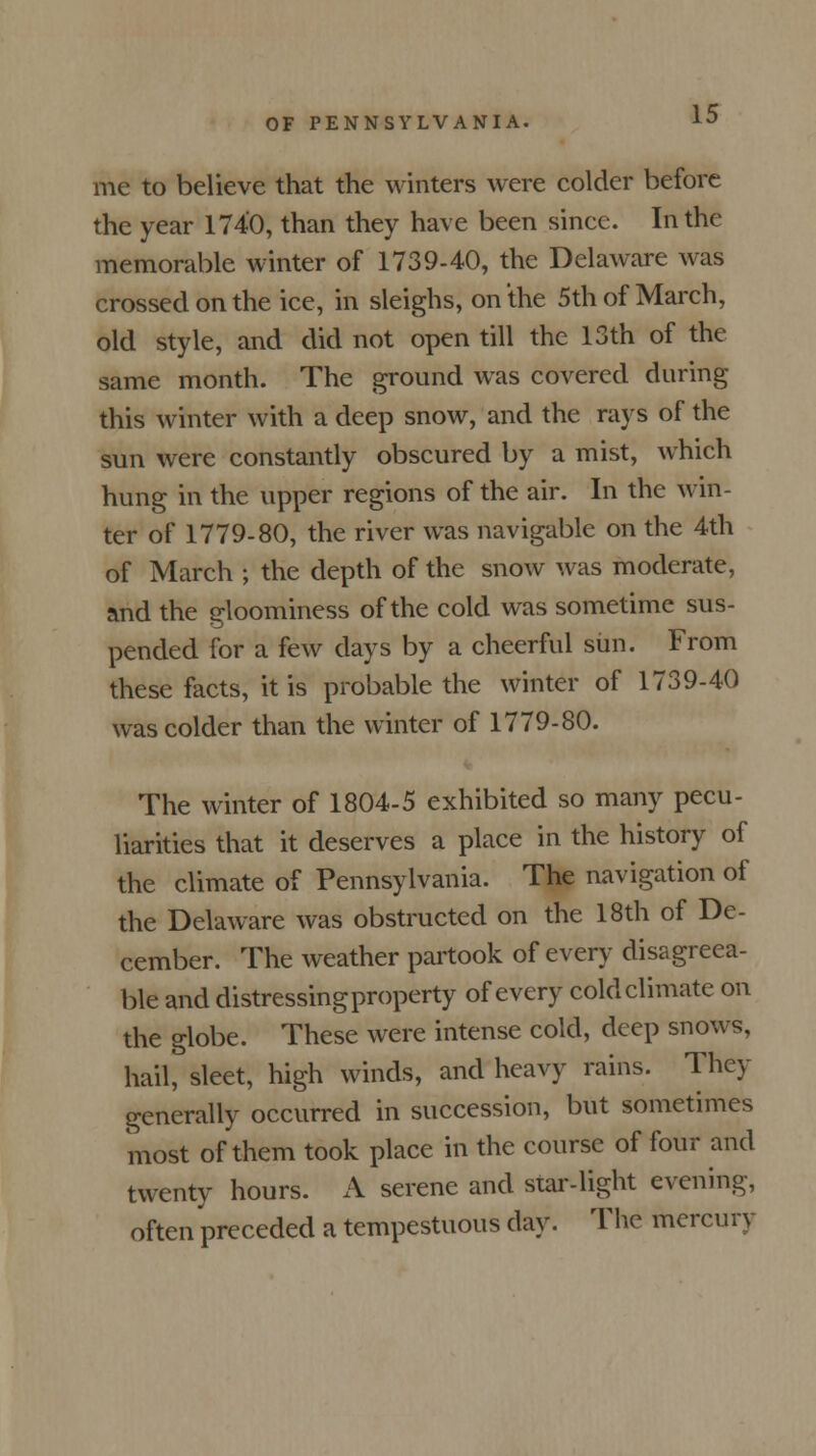 me to believe that the winters were colder before the year 1740, than they have been since. In the memorable winter of 1739-40, the Delaware was crossed on the ice, in sleighs, on the 5th of March, old style, and did not open till the 13th of the same month. The ground was covered during this winter with a deep snow, and the rays of the sun were constantly obscured by a mist, which hung in the upper regions of the air. In the win- ter of 1779-80, the river was navigable on the 4th of March ; the depth of the snow was moderate, and the gloominess of the cold was sometime sus- pended for a few days by a cheerful sim. From these facts, it is probable the winter of 1739-40 was colder than the winter of 1779-80. The winter of 1804-5 exhibited so many pecu- liarities that it deserves a place in the history of the climate of Pennsylvania. The navigation of the Delaware was obstructed on the 18th of De- cember. The weather partook of every disagreea- ble and distressingproperty of every cold climate on the globe. These were intense cold, deep snows, hail, sleet, high winds, and heavy rains. They generally occurred in succession, but sometimes most of them took place in the course of four and twenty hours. A serene and star-light evening, often preceded a tempestuous day. The mercury