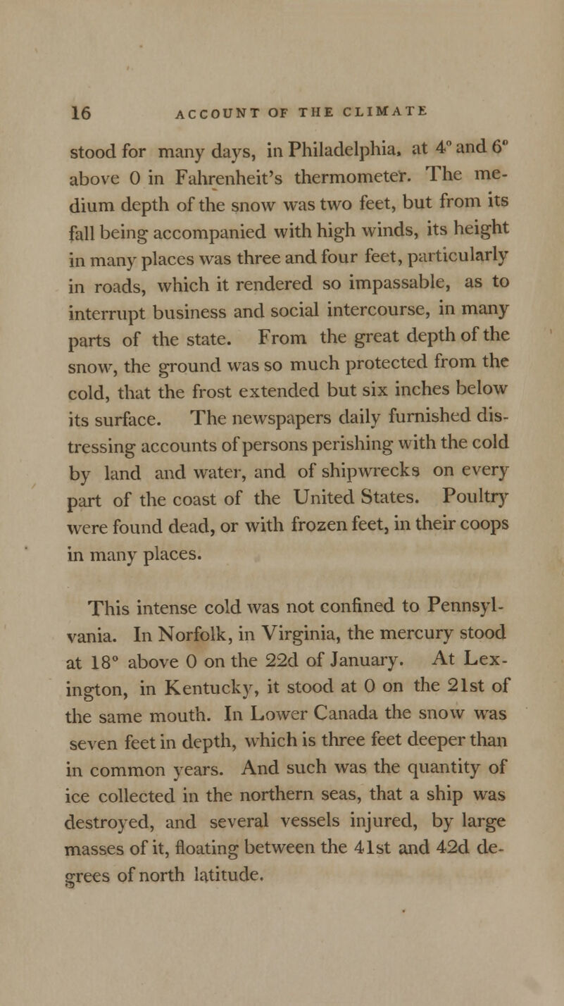 stood for many days, in Philadelphia, at 4° and 6 above 0 in Fahrenheit's thermometer. The me- dium depth of the snow was two feet, but from its fall being accompanied with high winds, its height in many places was three and four feet, particularly in roads, which it rendered so impassable, as to interrupt business and social intercourse, in many parts of the state. From the great depth of the snow, the ground was so much protected from the cold, that the frost extended but six inches below its surface. The newspapers daily furnished dis- tressing accounts of persons perishing with the cold by land and water, and of shipwrecks on every part of the coast of the United States. Poultry were found dead, or with frozen feet, in their coops in many places. This intense cold was not confined to Pennsyl- vania. In Norfolk, in Virginia, the mercury stood at 18° above 0 on the 22d of January. At Lex- ington, in Kentucky, it stood at 0 on the 21st of the same mouth. In Lower Canada the snow was seven feet in depth, which is three feet deeper than in common years. And such was the quantity of ice collected in the northern seas, that a ship was destroyed, and several vessels injured, by large masses of it, floating between the 41st and 42d de- grees of north latitude.