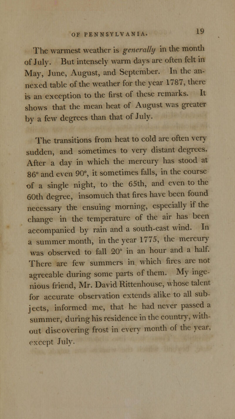 The warmest weather is generally in the month of July. But intensely warm days are often felt in May, June, August, and September. In the an- nexed table of the weather for the year 1787, there is an exception to the first of these remarks. It shows that the mean heat of August was greater by a few degrees than that of July. The transitions from heat to cold are often very sudden, and sometimes to very distant degrees. After a day in which the mercury has stood at 86° and even 90°, it sometimes falls, in the course of a single night, to the 65th, and even to the 60th degree, insomuch that fires have been found necessary the ensuing morning, especially if the change in the temperature of the air has been accompanied by rain and a south-east wind. In a summer month, in the year 1775, the mercury was observed to fall 20° in an hour and a half. There are few summers in which fires are not agreeable during some parts of them. My inge- nious friend, Mr. David Rittenhouse, whose talent for accurate observation extends alike to all sub- jects, informed me, that he had never passed a summer, during his residence in the country, with- out discovering frost in every month of the year, except July.