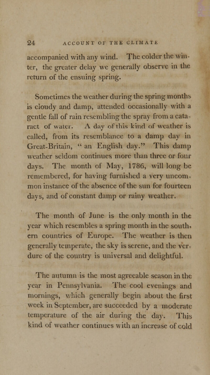 accompanied with any wind. The colder the win- ter, the greater delay we generally observe in the return of the ensuing spring. Sometimes the weather during the spring months is cloudy and damp, attended occasionally with a gentle fall of rain resembling the spray from a cata- ract of water. A day of this kind of weather is called, from its resemblance to a damp day in Great-Britain,  an English day. This damp weather seldom continues more than three or four days. The month of May, 1786, will long be remembered, for having furnished a very uncom- mon instance of the absence of the sun for fourteen days, and of constant damp or rainy weather. The month of June is the only month in the year which resembles a spring month in the south, ern countries of Europe. The weather is then generally temperate, the sky is serene, and the ver- dure of the country is universal and delightful. The autumn is the most agreeable season in the year in Pennsylvania. The cool evenings and mornings, which generally begin about the first week in September, are succeeded by a moderate temperature of the air during the day. This kind of weather continues with an increase of cold