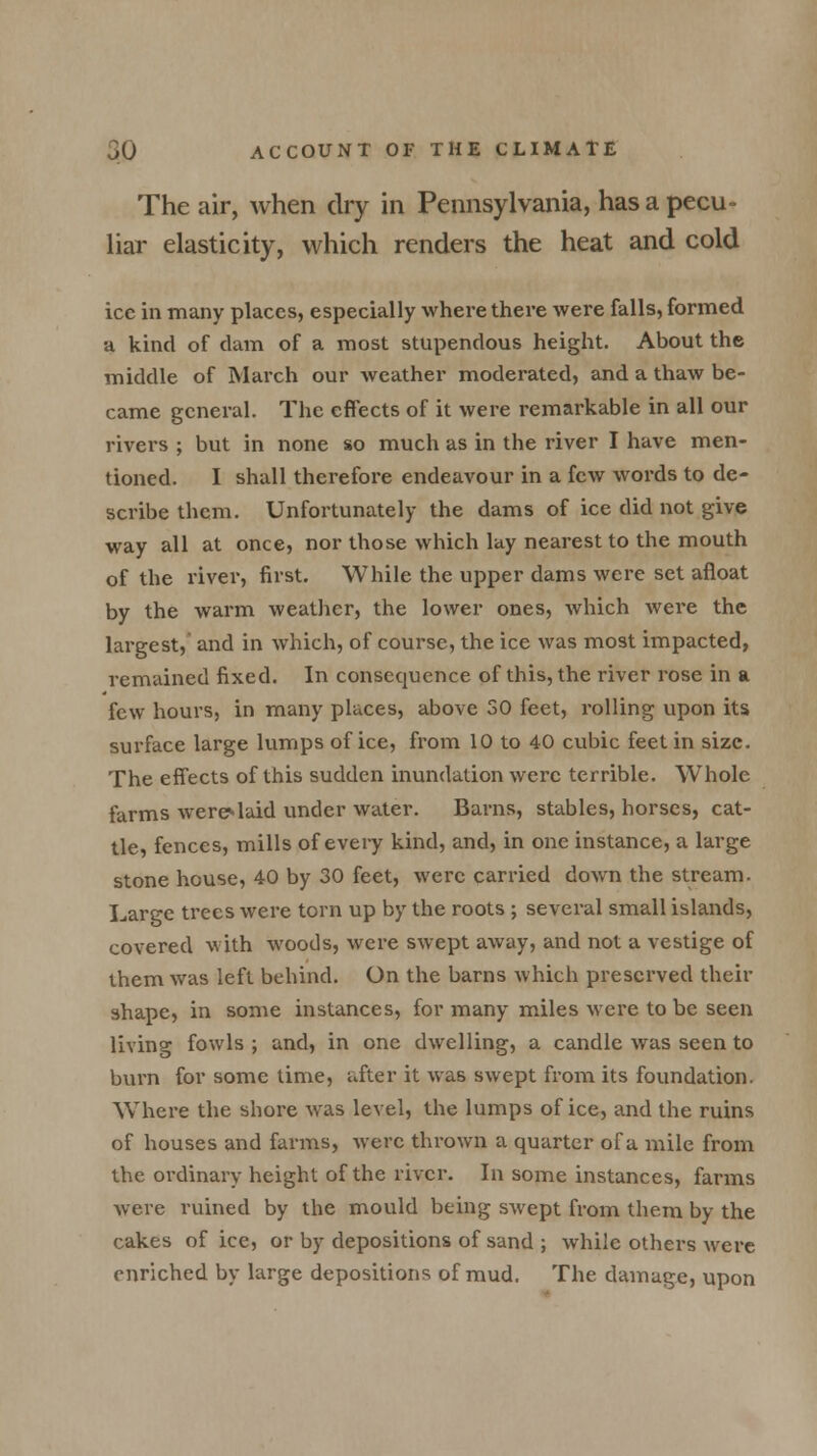 The air, when dry in Pennsylvania, has a pecu- liar elasticity, which renders the heat and cold ice in many places, especially where there were falls, formed a kind of clam of a most stupendous height. About the middle of March our weather moderated, and a thaw be- came general. The effects of it were remarkable in all our rivers ; but in none so much as in the river I have men- tioned. I shall therefore endeavour in a few words to de- scribe them. Unfortunately the dams of ice did not give way all at once, nor those which lay nearest to the mouth of the river, first. While the upper dams were set afloat by the warm weather, the lower ones, which were the largest, and in which, of course, the ice was most impacted, remained fixed. In consequence of this, the river rose in a few hours, in many places, above 30 feet, rolling upon its surface large lumps of ice, from 10 to 40 cubic feet in size. The effects of this sudden inundation were terrible. Whole farms were*laid under water. Barns, stables, horses, cat- tle, fences, mills of every kind, and, in one instance, a large stone house, 40 by 30 feet, were carried down the stream. Large trees were torn up by the roots ; several small islands, covered with woods, were swept away, and not a vestige of them was left behind. On the barns which preserved their shape, in some instances, for many miles were to be seen living fowls ; and, in one dwelling, a candle was seen to burn for some time, after it was swept from its foundation. Where the shore was level, the lumps of ice, and the ruins of houses and farms, were thrown a quarter of a mile from the ordinary height of the river. In some instances, farms were ruined by the mould being swept from them by the cakes of ice, or by depositions of sand ; while others wei*e enriched by large depositions of mud. The damage, upon