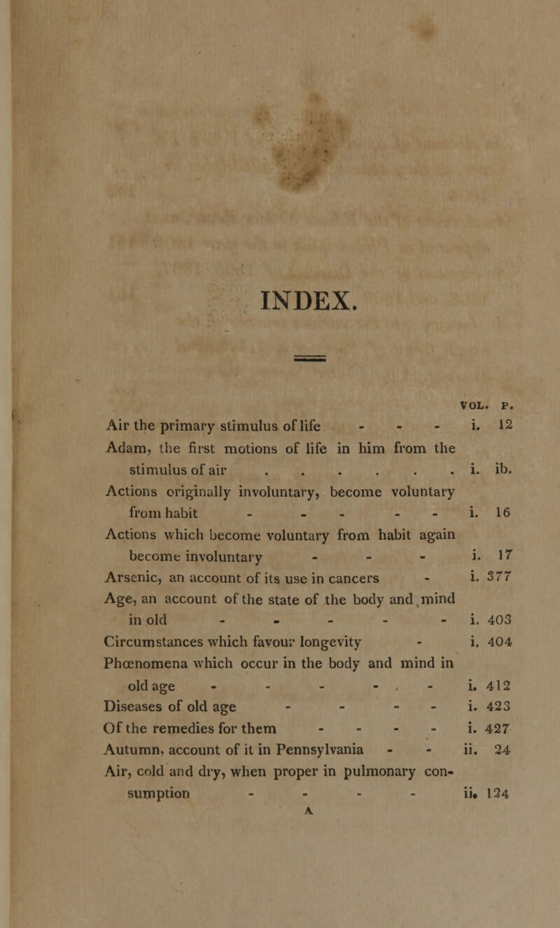 INDEX. VOL. P. Air the primary stimulus of life - - - i. 12 Adam, the first motions of life in him from the stimulus of air . . . . . . i. ib. Actions originally involuntary, become voluntary from habit - - - - - i. 16 Actions which become voluntary from habit again become involuntary . _ - Arsenic, an account of its use in cancers Age, an account of the state of the body and, mind in old . . _ . . Circumstances which favour longevity Phoenomena which occur in the body and mind in old age - - - - - - Diseases of old age - - - - Of the remedies for them - . . . Air, cold and dry, when proper in pulmonary con- sumption - - - - ij« 134 i. 17 i. 377 i. 403 i. 404 j^ 412 i. 423 i. 427