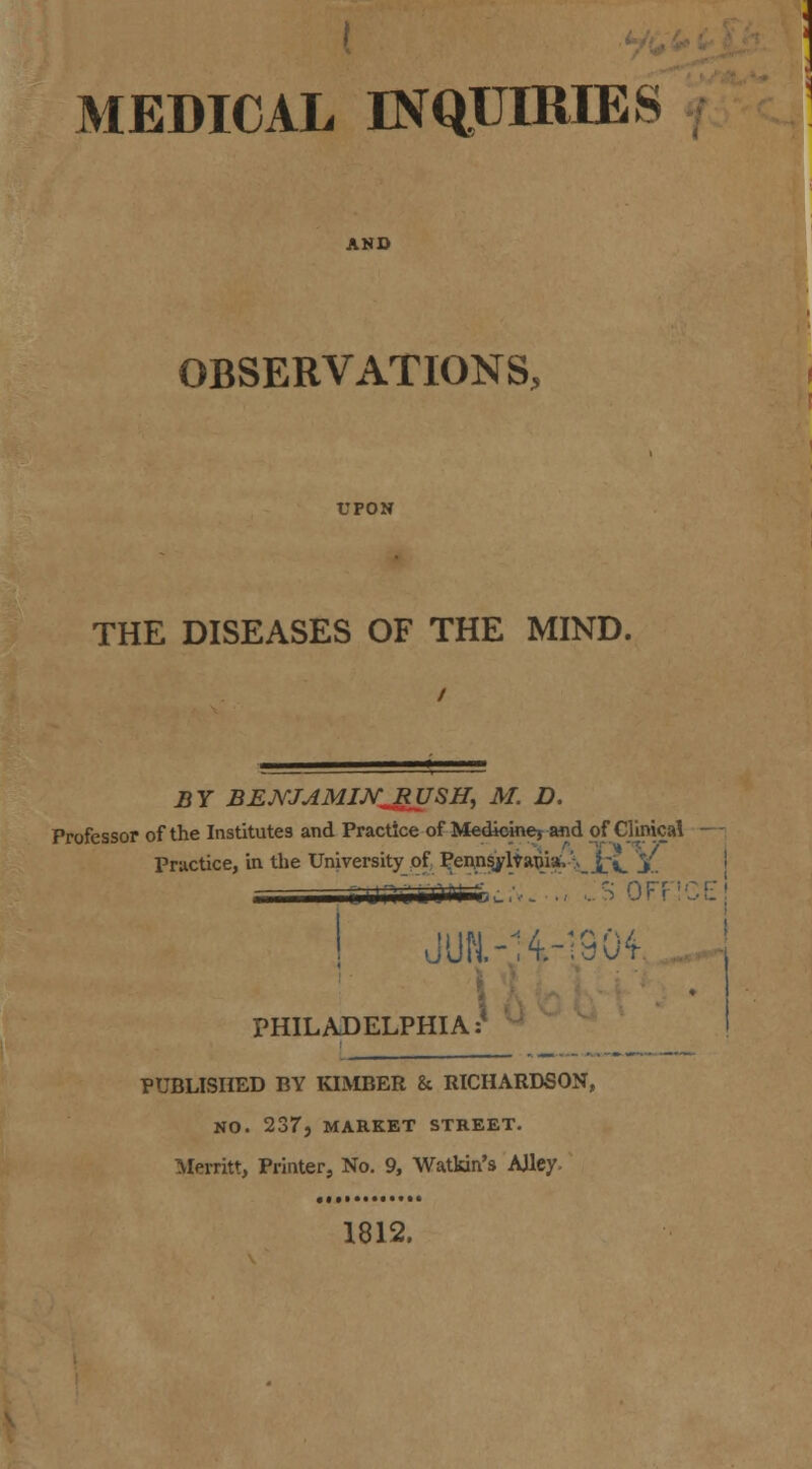 AND OBSERVATIONS, UPON THE DISEASES OF THE MIND. Professor of the Institutes and Practice of Medicine* and of Clinical —i Practice, in the University of Pennsj'lf apis*. >_ _£x j>. JUH.-H-S904- PHILADELPHIA:' PUBLISHED BY KIMBER &. RICHARDSON, NO. 237, MARKET STREET. Merritt, Printer, No. 9, Watkin's Alley. 1812. \