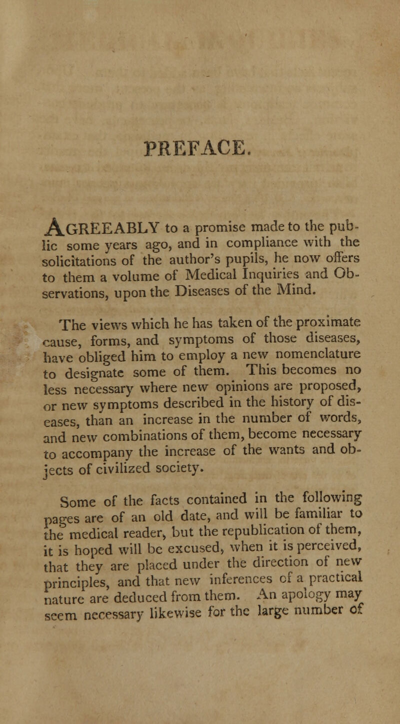 PREFACE. A.GREEABLY to a promise made to the pub- lic some years ago, and in compliance with the solicitations of the author's pupils, he now offers to them a volume of Medical Inquiries and Ob- servations, upon the Diseases of the Mind. The views which he has taken of the proximate cause, forms, and symptoms of those diseases, have obliged him to employ a new nomenclature to designate some of them. This becomes no less necessary where new opinions are proposed, or new symptoms described in the history of dis- eases, than an increase in the number of words, and new combinations of them, become necessary to accompany the increase of the wants and ob- jects of civilized society. Some of the facts contained in the following pages are of an old date, and will be familiar to the medical reader, but the republication of them, it is hoped will be excused, when it is perceived, that they are placed under the direction of new principles, and that new inferences of a practical nature are deduced from them. An apology may seem necessary likewise for the large number of