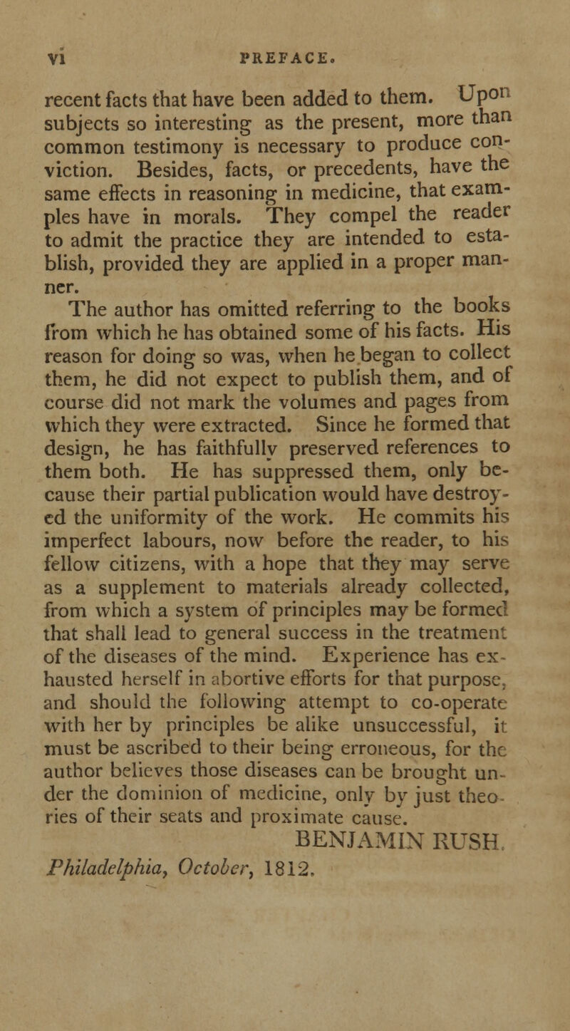 recent facts that have been added to them. Upon subjects so interesting as the present, more than common testimony is necessary to produce con- viction. Besides, facts, or precedents, have the same effects in reasoning in medicine, that exam- ples have in morals. They compel the reader to admit the practice they are intended to esta- blish, provided they are applied in a proper man- ner. The author has omitted referring to the books from which he has obtained some of his facts. His reason for doing so was, when he began to collect them, he did not expect to publish them, and of course did not mark the volumes and pages from which they were extracted. Since he formed that design, he has faithfully preserved references to them both. He has suppressed them, only be- cause their partial publication would have destroy- ed the uniformity of the work. He commits his imperfect labours, now before the reader, to his fellow citizens, with a hope that they may serve as a supplement to materials already collected, from which a system of principles may be formed that shall lead to general success in the treatment of the diseases of the mind. Experience has ex- hausted herself in abortive efforts for that purpose, and should the following attempt to co-operate with her by principles be alike unsuccessful, it must be ascribed to their being erroneous, for the author believes those diseases can be brought un- der the dominion of medicine, only by just theo- ries of their seats and proximate cause. BENJAMIN RUSH Philadelphia, October, 1812.