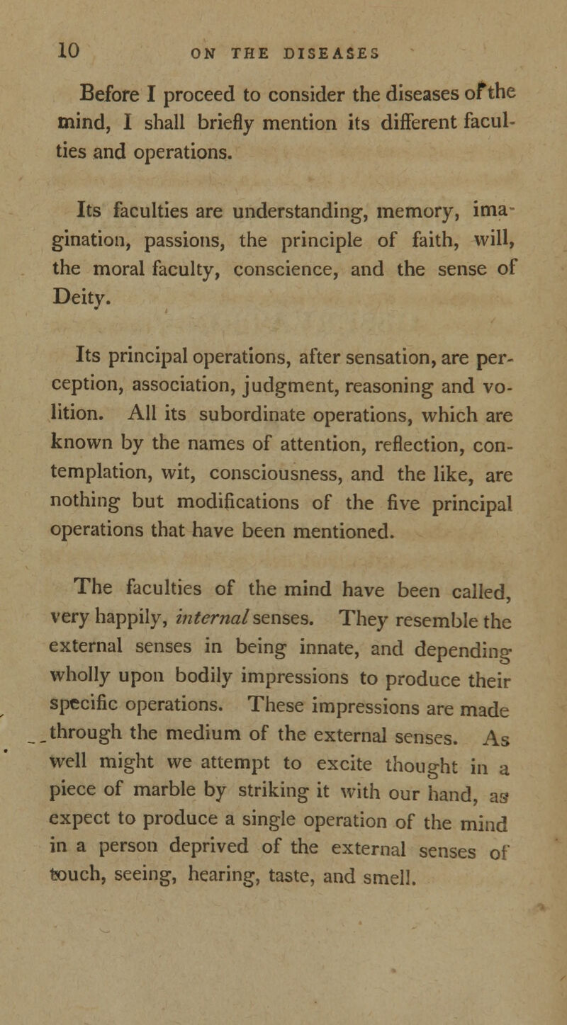 Before I proceed to consider the diseases of the mind, I shall briefly mention its different facul- ties and operations. Its faculties are understanding, memory, ima- gination, passions, the principle of faith, will, the moral faculty, conscience, and the sense of Deity. Its principal operations, after sensation, are per- ception, association, judgment, reasoning and vo- lition. All its subordinate operations, which are known by the names of attention, reflection, con- templation, wit, consciousness, and the like, are nothing but modifications of the five principal operations that have been mentioned. The faculties of the mind have been called, very happily, internal senses. They resemble the external senses in being innate, and depending wholly upon bodily impressions to produce their specific operations. These impressions are made through the medium of the external senses. As well might we attempt to excite thought in a piece of marble by striking it with our hand, as1 expect to produce a single operation of the mind in a person deprived of the external senses of touch, seeing, hearing, taste, and smell.