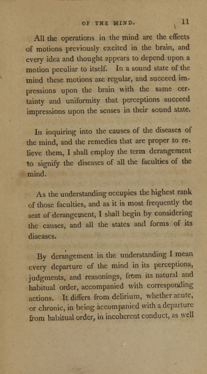 V All the operations in the mind are the effects of motions previously excited in the brain, and every idea and thought appears to depend upon a motion peculiar to itself. In a sound state of the mind these motions ar.e regular, and succeed im- pressions upon the brain with the same cer- tainty and uniformity that perceptions succeed impressions upon the senses in their sound state. In inquiring into the causes of the diseases of the mind, and the remedies that are proper to re- lieve them, I shall employ the term derangement to signify the diseases of all the faculties of the mind. As the understanding occupies the highest rank of those faculties, and as it is most frequently the seat of derangement, I shall begin by considering the causes, and all the states and forms of its diseases. By derangement in the understanding I mean every departure of the mind in its perceptions, judgments, and reasonings, from its natural and habitual order, accompanied with corresponding actions. It differs from delirium, whether acute, or chronic, in being accompanied with a departure from habitual order, in incoherent conduct, as well