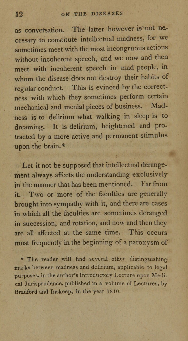 as conversation. The latter however is not ne- cessary to constitute intellectual madness, for we sometimes meet with the most incongruous actions without incoherent speech, and we now and then meet with incoherent speech in mad people, in whom the disease does not destroy their habits of regular conduct. This is evinced by the correct- ness with which they sometimes perform certain mechanical and menial pieces of business. Mad- ness is to delirium what walking in sleep is to dreaming. It is delirium, heightened and pro- tracted by a more active and permanent stimulus upon the brain.* i Let it not be supposed that intellectual derange- ment always affects the understanding exclusively in the manner that has been mentioned. Far from it. Two or more of the faculties are generally brought into sympathy with it, and there are cases in which all the faculties are sometimes deranged in succession, and rotation, and now and then they are all affected at the same time. This occurs most frequently in the beginning of a paroxysm of * The reader will find several other distinguishing marks between madness and delirium, applicable to legal purposes, in the author's Introductory Lecture upon Medi- cal Jurisprudence, published in a volume of Lectures, by Bradford and Inskeep, in the year 1810.
