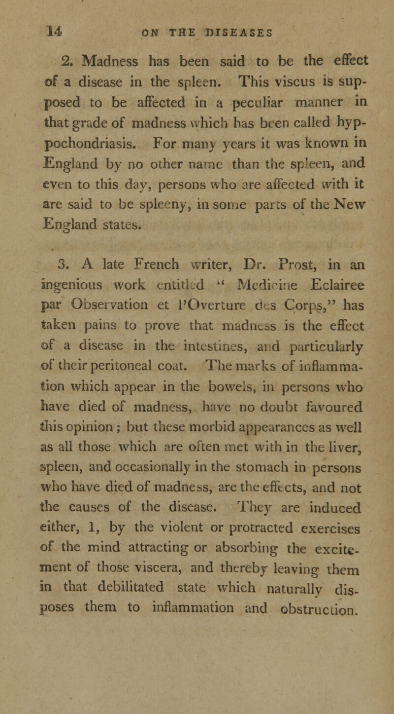 2. Madness has been said to be the effect of a disease in the spleen. This viscus is sup- posed to be affected in a peculiar manner in that grade of madness which has been called hyp- pochondriasis. For many years it was known in England by no other name than the spleen, and even to this day, persons who are affected with it are said to be spleeny, in some parts of the New England states. 3. A late French writer, Dr. Prost, in an ingenious work entitled  Medicine Eclairee par Observation et ^Overture des Corps, has taken pains to prove that madness is the effect of a disease in the intestines, and particularly of their peritoneal coat. The marks of inflamma- tion which appear in the bowels, in persons who have died of madness, have no doubt favoured this opinion ; but these morbid appearances as well as ail those which are often met with in the liver, spleen, and occasionally in the stomach in persons who have died of madness, are the effects, and not the causes of the disease. They are induced either, 1, by the violent or protracted exercises of the mind attracting or absorbing the excite- ment of those viscera, and thereby leaving them in that debilitated state which naturallv dis- poses them to inflammation and obstruction.