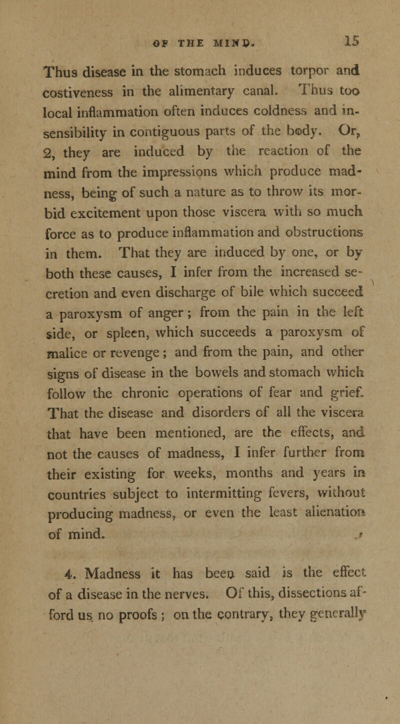 Thu9 disease in the stomach induces torpor and costiveness in the alimentary canal. Thus too local inflammation often induces coldness and in- sensibility in contiguous parts of the body. Or, 2, they are induced by the reaction of the mind from the impressions which produce mad- ness, being of such a nature as to throw its mor- bid excitement upon those viscera with so much force as to produce inflammation and obstructions in them. That they are induced by one, or by both these causes, I infer from the increased se- cretion and even discharge of bile which succeed a paroxysm of anger; from the pain in the left side, or spleen, which succeeds a paroxysm of malice or revenge ; and from the pain, and other signs of disease in the bowels and stomach which follow the chronic operations of fear and grief. That the disease and disorders of all the viscera that have been mentioned, are the effects, and not the causes of madness, I infer further from their existing for weeks, months and years in- countries subject to intermitting fevers, without producing madness, or even the least alienation of mind. 4. Madness it has been said is the effect of a disease in the nerves. Of this, dissections af- ford us no proofs ; on the contrary, they generally