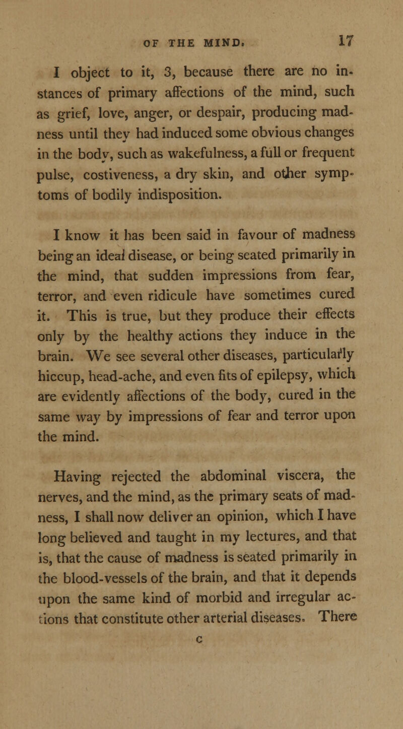 I object to it, 3, because there are no in- stances of primary affections of the mind, such as grief, love, anger, or despair, producing mad- ness until they had induced some obvious changes in the body, such as wakefulness, a full or frequent pulse, costiveness, a dry skin, and other symp- toms of bodily indisposition. I know it has been said in favour of madness being an ideai disease, or being seated primarily in the mind, that sudden impressions from fear, terror, and even ridicule have sometimes cured it. This is true, but they produce their effects only by the healthy actions they induce in the brain. We see several other diseases, particularly hiccup, head-ache, and even fits of epilepsy, which are evidently affections of the body, cured in the same way by impressions of fear and terror upon the mind. Having rejected the abdominal viscera, the nerves, and the mind, as the primary seats of mad- ness, I shall now deliver an opinion, which I have long believed and taught in my lectures, and that is, that the cause of madness is seated primarily in the blood-vessels of the brain, and that it depends upon the same kind of morbid and irregular ac- tions that constitute other arterial diseases. There c