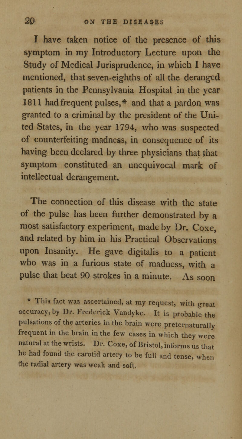 I have taken notice of the presence of this symptom in my Introductory Lecture upon the Study of Medical Jurisprudence, in which I have mentioned, that seven-eighths of all the deranged patients in the Pennsylvania Hospital in the year 1811 had frequent pulses,* and that a pardon was granted to a criminal by the president of the Uni- ted States, in the year 1794, who was suspected of counterfeiting madness, in consequence of its having been declared by three physicians that that symptom constituted an unequivocal mark of intellectual derangement. The connection of this disease with the state of the pulse has been further demonstrated by a most satisfactory experiment, made by Dr. Coxe, and related by him in his Practical Observations upon Insanity. He gave digitalis to a patient who was in a furious state of madness, with a pulse that beat 90 strokes in a minute. As soon * This fact was ascertained, at my request, with great accuracy, by Dr. Frederick Vandyke. It is probable the pulsations of the arteries in the brain were preternaturally frequent in the brain in the few cases in which they were natural at the wrists. Dr. Coxe, of Bristol, informs us that he had found the carotid artery to be full and tense, when the radial artery was weak and soft.