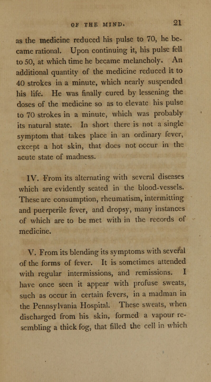 as the medicine reduced his pulse to 70, he be- came rational. Upon continuing it, his pulse fell to 50, at which time he became melancholy. An additional quantity of the medicine reduced it to 40 strokes in a minute, which nearly suspended his life. He was finally cured by lessening the doses of the medicine so as to elevate his pulse to 70 strokes in a minute, which was probably its natural state. In short there is not a single symptom that takes place in an ordinary fever, except a hot skin, that does not occur in the acute state of madness. IV. From its alternating with several diseases which are evidently seated in the blood-vessels. These are consumption, rheumatism, intermitting and puerperile fever, and dropsy, many instances of which are to be met with in the records of medicine. V. From its blending its symptoms with several of the forms of fever. It is sometimes attended with regular intermissions, and remissions. I have once seen it appear with profuse sweats, such as occur in certain fevers, in a madman in the Pennsylvania Hospital. These sweats, when discharged from his skin, formed a vapour re- sembling a thick fog, that filled the cell in which