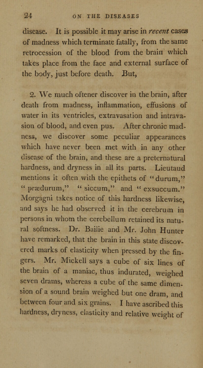 disease. It is possible it may arise in recent cases of madness which terminate fatally, from the same retrocession of the blood from the brain which takes place from the face and external surface of the body, just before death. But, 2. We much oftener discover in the brain, after death from madness, inflammation, effusions of water in its ventricles, extravasation and intrava- sion of blood, and even pus. After chronic mad- ness, we discover some peculiar appearances which have never been met with in any other disease of the brain, and these are a preternatural hardness, and dryness in all its parts. Lieutaud mentions it often with the epithets of durum,  praedurum,  siccum, and  exsuccum. Morgagni takes notice of this hardness likewise, and says he had observed it in the cerebrum in persons in whom the cerebellum retained its natu- ral softness. Dr. Bailie and Mr. John Hunter have remarked, that the brain in this state discov- ered marks of elasticity when pressed by the fin- gers. Mr. Mickell says a cube of six lines of the brain of a maniac, thus indurated, weighed seven drams, whereas a cube of the same dimen- sion of a sound brain weighed but one dram, and between four and six grains. I have ascribed this hardness, dryness, elasticity and relative weight of