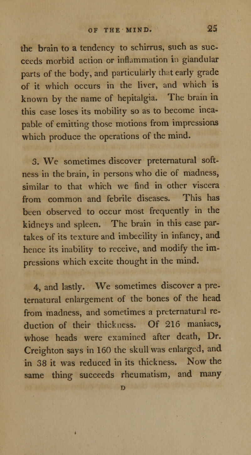 the brain to a tendency to schirrus, such as suc- ceeds morbid action or inflammation in glandular parts of the body, and particularly that early grade of it which occurs in the liver, and which is known by the name of hepitalgia. The brain in this case loses its mobility so as to become inca- pable of emitting those motions from impressions which produce the operations of the mind. 3. We sometimes discover preternatural soft- ness in the brain, in persons who die of madness, similar to that which we find in other viscera from common and febrile diseases. This has been observed to occur most frequently in the kidneys and spleen. The brain in this case par- takes of its texture and imbecility in infancy, and hence its inability to receive, and modify the im- pressions which excite thought in the mind. 4, and lastly. We sometimes discover a pre- ternatural enlargement of the bones of the head from madness, and sometimes a preternatural re- duction of their thickness. Of 216 maniacs, whose heads were examined after death, Dr. Creighton says in 160 the skull was enlarged, and in 38 it was reduced in its thickness. Now the same thing succeeds rheumatism, and many D