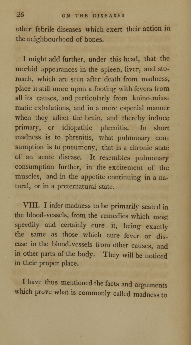 other febrile diseases which exert their action in the neighbourhood of bones. I might add further, under this head, that the morbid appearances in the spleen, liver, and sto- mach, which are seen after death from madness, place it still more upon a footing with fevers from all its causes, and particularly from koino-mias- matic exhalations, and in a more especial manner when they affect the brain, and thereby induce primary, or idiopathic phrenitis. In short madness is to phrenitis, what pulmonary con- sumption is to pneumony, that is a chronic state of an acute disease. It resembles pulmonary consumption further, in the excitement of the muscles, and in the appetite continuing in a na- tural, or in a preternatural state. VIII. I infer madness to be primarily seated in the blood-vessels, from the remedies which most speedily and certainly cure it, being exactly the same as those which cure fever or dis- ease in the blood-vessels from other causes, and in other parts of the body. They will be noticed in their proper place. I have thus mentioned the facts and arguments which prove what is commonly called madness to