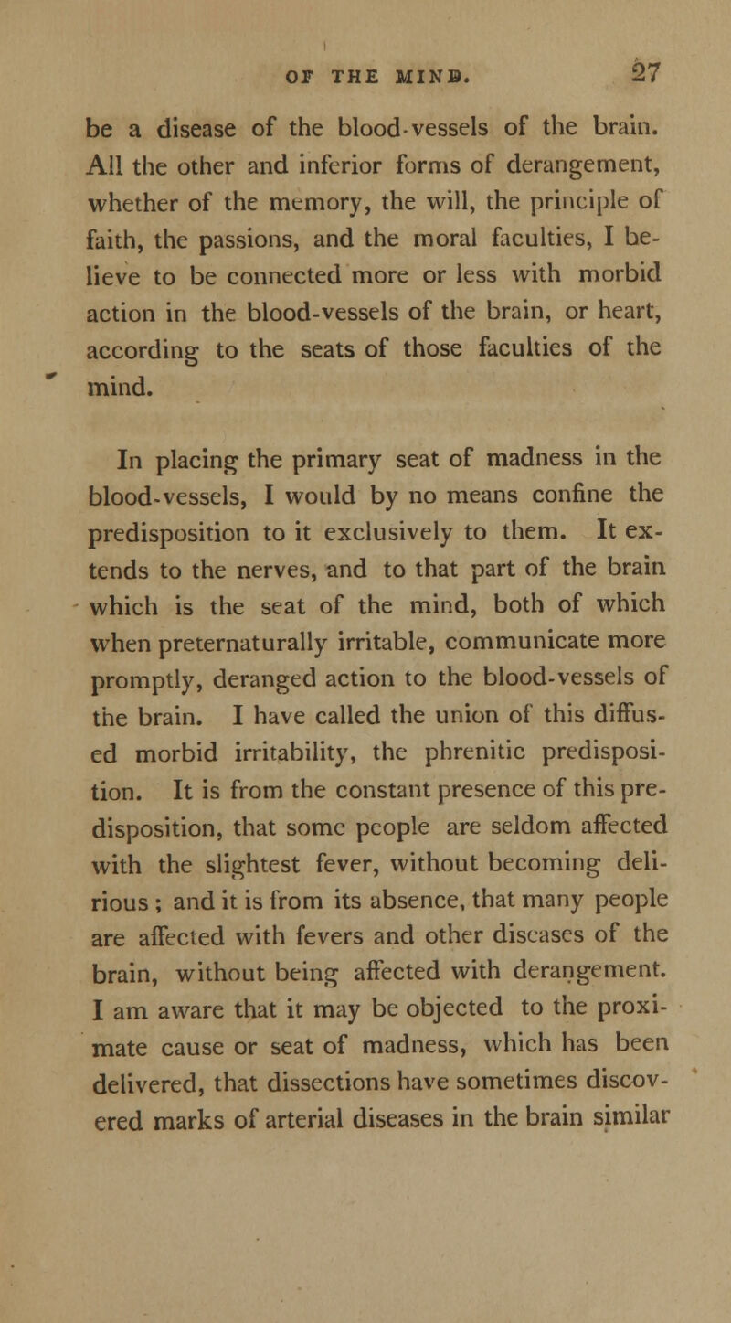 be a disease of the blood-vessels of the brain. All the other and inferior forms of derangement, whether of the memory, the will, the principle of faith, the passions, and the moral faculties, I be- lieve to be connected more or less with morbid action in the blood-vessels of the brain, or heart, according to the seats of those faculties of the mind. In placing the primary seat of madness in the blood-vessels, I would by no means confine the predisposition to it exclusively to them. It ex- tends to the nerves, and to that part of the brain which is the seat of the mind, both of which when preternaturally irritable, communicate more promptly, deranged action to the blood-vessels of the brain. I have called the union of this diffus- ed morbid irritability, the phrenitic predisposi- tion. It is from the constant presence of this pre- disposition, that some people are seldom affected with the slightest fever, without becoming deli- rious ; and it is from its absence, that many people are affected with fevers and other diseases of the brain, without being affected with derangement. I am aware that it may be objected to the proxi- mate cause or seat of madness, which has been delivered, that dissections have sometimes discov- ered marks of arterial diseases in the brain similar